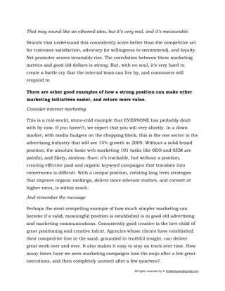 All rights reserved by © khaledhasan@gmail.com
That may sound like an ethereal idea, but it’s very real, and it’s measurable.
Brands that understand this consistently score better than the competitive set
for customer satisfaction, advocacy (or willingness to recommend), and loyalty.
Net promoter scores invariably rise. The correlation between these marketing
metrics and good old dollars is strong. But, with no soul, it’s very hard to
create a battle cry that the internal team can live by, and consumers will
respond to.
There are other good examples of how a strong position can make other
marketing initiatives easier, and return more value.
Consider internet marketing
This is a real-world, stone-cold example that EVERYONE has probably dealt
with by now. If you haven’t, we expect that you will very shortly. In a down
market, with media budgets on the chopping block, this is the one sector in the
advertising industry that will see 15% growth in 2009. Without a solid brand
position, the absolute basic web marketing 101 tasks like SEO and SEM are
painful, and likely, aimless. Sure, it’s trackable, but without a position,
creating effective paid and organic keyword campaigns that translate into
conversions is difficult. With a unique position, creating long term strategies
that improve organic rankings, deliver more relevant visitors, and convert at
higher rates, is within reach.
And remember the message
Perhaps the most compelling example of how much simpler marketing can
become if a valid, meaningful position is established is in good old advertising
and marketing communications. Consistently good creative is the love child of
great positioning and creative talent. Agencies whose clients have established
their competitive line in the sand, grounded in truthful insight, can deliver
great work over and over. It also makes it easy to stay on track over time. How
many times have we seen marketing campaigns lose the mojo after a few great
executions, and then completely unravel after a few quarters?
 