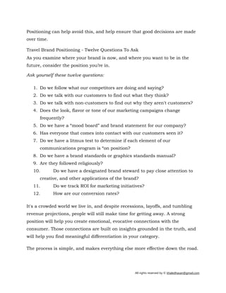 All rights reserved by © khaledhasan@gmail.com
Positioning can help avoid this, and help ensure that good decisions are made
over time.
Travel Brand Positioning - Twelve Questions To Ask
As you examine where your brand is now, and where you want to be in the
future, consider the position you’re in.
Ask yourself these twelve questions:
1. Do we follow what our competitors are doing and saying?
2. Do we talk with our customers to find out what they think?
3. Do we talk with non-customers to find out why they aren't customers?
4. Does the look, flavor or tone of our marketing campaigns change
frequently?
5. Do we have a “mood board” and brand statement for our company?
6. Has everyone that comes into contact with our customers seen it?
7. Do we have a litmus test to determine if each element of our
communications program is “on position?
8. Do we have a brand standards or graphics standards manual?
9. Are they followed religiously?
10. Do we have a designated brand steward to pay close attention to
creative, and other applications of the brand?
11. Do we track ROI for marketing initiatives?
12. How are our conversion rates?
It's a crowded world we live in, and despite recessions, layoffs, and tumbling
revenue projections, people will still make time for getting away. A strong
position will help you create emotional, evocative connections with the
consumer. Those connections are built on insights grounded in the truth, and
will help you find meaningful differentiation in your category.
The process is simple, and makes everything else more effective down the road.
 