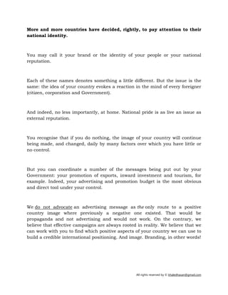 All rights reserved by © khaledhasan@gmail.com
More and more countries have decided, rightly, to pay attention to their
national identity.
You may call it your brand or the identity of your people or your national
reputation.
Each of these names denotes something a little different. But the issue is the
same: the idea of your country evokes a reaction in the mind of every foreigner
(citizen, corporation and Government).
And indeed, no less importantly, at home. National pride is as live an issue as
external reputation.
You recognise that if you do nothing, the image of your country will continue
being made, and changed, daily by many factors over which you have little or
no control.
But you can coordinate a number of the messages being put out by your
Government: your promotion of exports, inward investment and tourism, for
example. Indeed, your advertising and promotion budget is the most obvious
and direct tool under your control.
We do not advocate an advertising message as the only route to a positive
country image where previously a negative one existed. That would be
propaganda and not advertising and would not work. On the contrary, we
believe that effective campaigns are always rooted in reality. We believe that we
can work with you to find which positive aspects of your country we can use to
build a credible international positioning. And image. Branding, in other words!
 