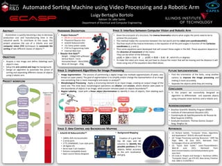 Automated Sorting Machine using Video Processing and a Robotic Arm
Luigy Bertaglia Bortolo
Advisor: Dr. Jafar Saniie
Department of Electrical and Computer Engineering
Automation is quickly becoming a key to decrease
production cost and manufacturing time in the
industrial world. To contribute to this cause, this
project proposes the use of a robotic arm and
computer vision (CV) techniques to automate the
sorting of two different classes of objects.[1]
ABSTRACT
OBJECTIVES
• Acquire a real image and define (labeling) each
object’s class.
• Setup the arm control and map the background.
• Design an algorithm to automate the action of
sorting and separating different classes of objects
using a robotic arm. • Image Segmentation : The process of partitioning a digital image into multiple segments(sets of pixels, also
known as super pixels). The goal of segmentation is to simplify and/or change the representation of an image
into something that is more meaningful and easier to analyze[4].
• Morphological Processing : Apply a structuring element to an input image, creating an output image of the
same size. The most basic morphological operations are dilation and erosion, where dilation adds pixels to
the boundaries of objects in an image, while erosion removes pixels on objects boundaries[2].
• Region Labeling : Used with a linear object discrimination to identify it class of objects, then labeling each
one[2].
STAGE 1: Implement Algorithms for Image Processing
• ArbotiX-M Robocontroller[3]
• 16MHz AVR microcontroller.
• 2 serial ports.
• 3 TTL DYNAMIXEL 3-pin style ports.
• 28 Digital I/O.
• Servo style 3-pin headers.
• Arduino compatible board.
• Open source library designed.
• Find the orientation of the bolts, using another
camera to improve the image processing and
making it more accurately.
• Separate the objects while they are moving.
FUTURE IMPLEMENTATIONS
PROJECT WORKFLOW
• Given the end point of a structure, the inverse kinematics returns what angles the joints need to be to
achieve this end point.
• This method makes the connection between the real world and the robot arm coordinates(RAC).
• The final result of the inverse kinematics is the equation of all the joint angles in function of the Cartesian
coordinates (x, y and z).
• Thus some equations were developed that will convert these angles in the RAC. These equations depend on
the direction of movement of the motor.
They can be either of the following:
; , which θ is in degrees.
• To make the robot arm move, we just have to choose the motor that will be moving and the distance it will
move using one of the equations described above.
HARDWARE DESCRIPTION STAGE 3: Interface between Computer Vision and Robotic Arm
• Project Features[3]
 (7) AX-12 Dynamixel Actuators
 PhantomX Reactor Arm
 ArbotiX Robocontroller
 12v 5amp power supply
 FTDI 5v Programming Cable
 External Web Cam
• Reactor Arm Stats[3]
Weight : 1360g(1430 w/Rotate)
Vertical Reach : 51cm
Horizontal Reach : 30cm/200G
Wrist Lift Strength : 250g
• Brazilian Scientific Mobility Program (BSMP);
• Institute of International Education (IIE);
• Coordenação de Aperfeiçoamento de Pessoal de
Nível Superior (CAPES);
• Graduate Assistants: Thomas Gonno; Guojun
Yang; Yonghui Jia.
ACKNOWLEDGEMENT
• [1] Richard Szeliski, “Computer Vision, Algorithms
and Applications” ©2010, Microsoft Research
• [2] "Image Processing Learning Resources." HIPR Top
Page. Web. 30 June 2015. Retrieved from:
homepages.inf.ed.ac.uk/rbf/HIPR2
• [3] "Quick Start Guide." Learn.TrossenRobotics.
Web.30 June 2015. Retrieved from:
learn.trossenrobotics.com/arbotix/arbotix-quick-
start.html
• [4] Linda G. Shapiro and George C. Stockman (2001):
“Computer Vision”, pp 279-325, New Jersey, Prentice-
Hall, ISBN 0-13-030796-3
REFERENCESSTAGE 2: ARM CONTROL AND BACKGROUND MAPPING
• Background Mapping
Creation of a grid that
has 40 rows and 40
columns to identify the
possible positions of the
objects, better accuracy
to the arm localization
and grip.
• In this project we successfully designed an
algorithm to differentiate and separate objects
using computer vision technics and a robotic arm.
CONCLUSION
 