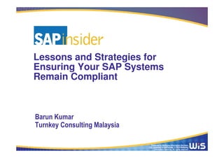 Produced by Wellesley Information Services,
LLC, publisher of SAPinsider. © 2014 Wellesley
Information Services. All rights reserved.
Lessons and Strategies for
Ensuring Your SAP Systems
Remain Compliant
Barun Kumar
Turnkey Consulting Malaysia
 