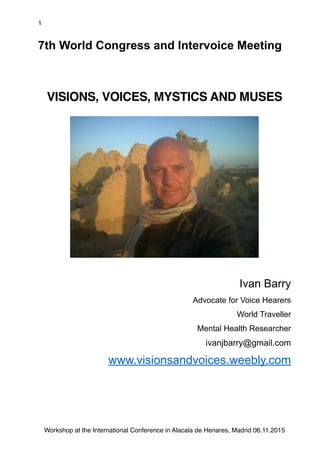 1
7th World Congress and Intervoice Meeting
VISIONS, VOICES, MYSTICS AND MUSES
Ivan Barry
Advocate for Voice Hearers
World Traveller
Mental Health Researcher
ivanjbarry@gmail.com
www.visionsandvoices.weebly.com
Workshop at the International Conference in Alacala de Henares, Madrid 06.11.2015
 