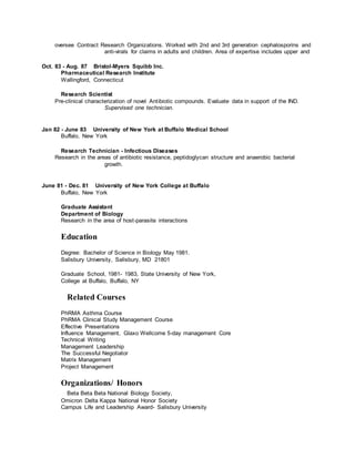 oversee Contract Research Organizations. Worked with 2nd and 3rd generation cephalosporins and
anti-virals for claims in adults and children. Area of expertise includes upper and
Oct. 83 - Aug. 87 Bristol-Myers Squibb Inc.
Pharmaceutical Research Institute
Wallingford, Connecticut
Research Scientist
Pre-clinical characterization of novel Antibiotic compounds. Evaluate data in support of the IND.
Supervised one technician.
Jan 82 - June 83 University of New York at Buffalo Medical School
Buffalo, New York
Research Technician - Infectious Diseases
Research in the areas of antibiotic resistance, peptidoglycan structure and anaerobic bacterial
growth.
June 81 - Dec. 81 University of New York College at Buffalo
Buffalo, New York
Graduate Assistant
Department of Biology
Research in the area of host-parasite interactions
Education
Degree: Bachelor of Science in Biology May 1981.
Salisbury University, Salisbury, MD 21801
Graduate School, 1981- 1983, State University of New York,
College at Buffalo, Buffalo, NY
Related Courses
PhRMA Asthma Course
PhRMA Clinical Study Management Course
Effective Presentations
Influence Management, Glaxo Wellcome 5-day management Core
Technical Writing
Management Leadership
The Successful Negotiator
Matrix Management
Project Management
Organizations/ Honors
Beta Beta Beta National Biology Society,
Omicron Delta Kappa National Honor Society
Campus Life and Leadership Award- Salisbury University
 