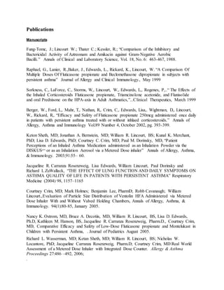 Publications
Manuscripts
Fung-Tomc, J.; Lincourt W.; Thater C.; Kessler, R.; “Comparison of the Inhibitory and
Bactericidal Activity of Aztreonam and Amikacin against Gram-Negative Aerobic
Bacilli.” Annals of Clinical and Laboratory Science, Vol. 18, No. 6: 463-467, 1988.
Raphael, G., Lanier, R.,Baker, J., Edwards, L., Rickard, K., Lincourt, W. “A Comparison Of
Multiple Doses Of Fluticasone propionate and Beclomethasone dipropionate in subjects with
persistent asthma” Journal of Allergy and Clinical Immunology., May 1999
Sorkness, C,. LaForce, C,. Storms, W,. Lincourt, W,. Edwards, L,. Rogenes, P,..“ The Effects of
the Inhaled Corticosteroids Fluticasone propionate, Triamcinolone acetonide, and Flunisolide
and oral Prednisone on the HPA-axis in Adult Asthmatics,”...Clinical Therapeutics, March 1999
Berger, W., Ford, L,. Mahr, T,. Nathan, R,. Crim, C,. Edwards, Lisa,. Wightman, D,. Lincourt,
W,. Rickard, R,. “Efficacy and Safety of Fluticasone propionate 250mcg administered once daily
in patients with persistent asthma treated with or without inhlaed corticosteroids.” Annals of
Allergy, Asthma and Immunology Vol.89 Number 4, October 2002, pg. 393-399.
Keton Sheth, MD; Jonathan A. Bernstein, MD; William R. Lincourt, BS; Kunal K. Merchant,
PhD; Lisa D. Edwards, PhD; Courtney C. Crim, MD; Paul M. Dorinsky, MD, “Patient
Perceptions of an Inhaled Asthma Medication administered as an Inhalation Powder via the
DISKUS®™
or as an Inhalation Aerosol via a Metered Dose inhaler” Annals of Allergy, Asthma,
& Immunology. 2003;91:55– 60.
Jacqueline R. Carranza Rosenzweig, Lisa Edwards, William Lincourt, Paul Dorinsky and
Richard L ZuWallack, “THE EFFECT OF LUNG FUNCTION AND DAILY SYMPTOMS ON
ASTHMA QUALITY OF LIFE IN PATIENTS WITH PERSISTENT ASTHMA” Respiratory
Medicine (2004) 98, 1157–1165
Courtney Crim, MD; Mark Holmes; Benjamin Lee, PharmD; Robb Cavanaugh; William
Lincourt.,Evaluation of Particle Size Distribution of Ventolin HFA Administered via Metered
Dose Inhaler With and Without Valved Holding Chambers, Annals of Allergy, Asthma, &
Immunology. 94(1):80-85, January 2005.
Nancy K. Ostrom, MD, Bruce A. Decotiis, MD, William R. Lincourt, BS, Lisa D. Edwards,
Ph.D, Kathleen M. Hanson, BS, Jacqueline R. Carranza Rosenzweig, Pharm.D., Courtney Crim,
MD, Comparative Efficacy and Safety of Low-Dose Fluticasone propionate and Montelukast in
Children with Persistent Asthma, . Journal of Pediatrics August 2005.
Richard L. Wasserman, MD; Ketan Sheth, MD; William R. Lincourt, BS; Nicholas W.
Locantore, PhD; Jacqueline Carranza Rosenzweig, Pharm.D; Courtney Crim, MD Real World
Assessment of a Metered Dose Inhaler with Integrated Dose Counter. Allergy & Asthma
Proceedings 27:486 –492, 2006;
.
 