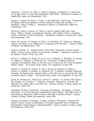 Fung-Tomc, J.; Lincourt, W.; Thater, C.; Kolek, B.; Huczkoe, E. Denbleyker, K.; and Kessler,
R.; “In Vitro Activity of a New Fluoronapthyridone BMY 40062.” International Conference of
Antimicrobial Agents and Chemotherapy, 1988.
Jaurequi, L.; Lincourt W.; Doyle, C.; Tenney, J.; and Multi-Center Study Group. “Comparisons
of Cefepime (FEP) and Ceftazidime (CAZ) for Treatment of Bacteremia and Sepsis - A
Physiologic Analysis of Efficacy.” International Conference of Antimicrobial Agents and
Chemotherapy, 1993.
McCabe, R.; Farkas, S.; Lincourt W.’ Doyle, C.; and the Cefepime Multi-Center Study
Group. “Efficacy Summary of International Experience with Cefepime (FEP) vs. Ceftazidime
(CAZ) or Cefotaxime (CTX) for Pneumonia.” International Conference of Antimicrobial Agents
and Chemotherapy, 1993.
Galant, S.P.; Lincourt, W.; Rogenes, P.; Field, E. A.; Wisniewski, M. “Fluticasone Propionate
Aqueous Nasal Spray versus Antihistamines for Sneezing and Nasal Itching.” American College
of Allergists and Immunologists, 1994.
Kapke, G.; Lincourt, W., “Immunochemical Versus HPLC Measurement of Serum Cortisol
During A 6 Hour Cortrosyn Infusion In Steroid Naive Asthmatics” International Conference of
the American Thoracic Society, May 1996.
LaForce, C., Goldstein, M., Storms, W., Levy, B., Li, J., Littlejohn, T., McCluskey, D., Lincourt,
W., Rogenes, P., Schaberg, A., Wisniewski, M., “Comparision of Inhaled Fluticasone
Propionate And Flunisolide Effects on The HPA Axis As Assessed By The 6-Hour Cosyntropin
Infusion Testing”. The European Resp. Journal, Vol 9, Supplement 23, Sept 1996.
Sorkness, C., Howland, W., Stricker, W., Tita, J., Noveck, R., Dockhorn, R., Talbot, S.,
Lincourt, W., Rogenes, P., Schaberg, A., Wisniewski, M., “Comparision of Inhaled Fluticasone
Propionate And Triamcinolone Acetonide Effects on The HPA Axis As Assessed By The 6-Hour
Cosyntropin Infusion Testing”. The European Resp. Journal, Vol 9, Supplement 23, Sept 1996.
Stroms, W., Howland WC., Sorkness CA., LaForce C., Goldstein , M., Lincourt, WR., Rogenes
PR., Schaberg, AE., Edwards, L., “ Fluticasone Propionate, Triamcinolone Acetonide and
Flunisolide have similar Effects on the HPA Axis. American Academy of Allergy Asthma and
Immunology, March 1997.
GD Raphael, JW Baker, P Chervinsky, J Grossman, MF Goldstein, , PR Rogenes, L Edwards,
WR Lincourt, “Low Dose Fluticasone Propionate(FP) Is More Effective Than Higher Doses of
Beclomethasone Dipropionate (BDP) In Patients With Mild To Moderate Asthma” American
Academy of Allergy Asthma and Immunology, March 1998
JJ Murray, B Friedman, P Chervinsky, C Fogarty, JW Baker , PR Rogenes, L Edwards,.WR
Lincourt,”Asthma Severity as a Determinant for Selecting Appropriate Doses of Fluticasone
Propionate(FP) or Beclomethasone Dipropionate(BDP)” American Academy of Allergy Asthma
and Immunology, March 1998
 