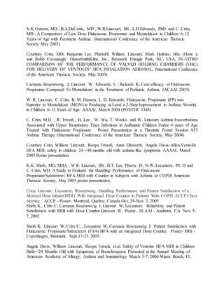 N.K.Ostrom, MD , B.A.DeCotiis, MD , W.R.Lincourt, BS , L.D.Edwards, PhD and C. Crim,
MD ; A Comparison of Low Dose Fluticasone Propionate and Montelukast in Children 6-12
Years of Age with Persistent Asthma. (International Conference of the American Thoracic
Society May 2003)
Courtney Crim, MD; Benjamin Lee, PharmD; William Lincourt; Mark Holmes, BSc (Hons );
and Robb Cavanaugh. GlaxoSmithKline, Inc., Research Triangle Park, NC, USA, IN-VITRO
COMPARISON OF THE PERFORMANCE OF VALVED HOLDING CHAMBERS (VHC)
FOR DELIVERY OF VENTOLIN®
HFA INHALATION AEROSOL, (International Conference
of the American Thoracic Society, May 2003)
Carranza Rosenzweig, J; Lincourt, W ; Edwards, L ; Rickard, K; Cost-efficacy of Fluticasone
Propionate Compared To Montelukast in the Treatment of Pediatric Asthma, (ACAAI 2003)
W. R. Lincourt, C. Crim, K. M. Hanson, L. D. Edwards; Fluticasone Propionate (FP) was
Superior to Montelukast (MON) in Producing at Least a 2-Step Improvement in Asthma Severity
in Children 6-12 Years of Age. AAAAI, March 2004 (POSTER #348)
C. Crim, M.D. , R. Trivedi , B. Lee , W. Wu, T. Weeks and W. Lincourt; Asthma Exacerbations
Associated with Upper Respiratory Tract Infections in Asthmatic Children Under 4 years of Age
Treated with Fluticasone Propionate . Poster Presentation at a Thematic Poster Session A53
Asthma Therapy (International Conference of the American Thoracic Society, May 2004)
Courtney Crim, William Lincourt, Roopa Trivedi, Anna Ellsworth, Angela Davis-Allen,Ventolin
HFA MDI, safety in children 24-<48 months old with asthma-like symptoms AAAAI, March
2005 Poster presentation.
K.K. Sheth, MD, MBA , W.R. Lincourt, BS , B.T. Lee, Pharm. D2
, N.W. Locantore, Ph. D and
C. Crim, MD; A Study to Evaluate the Handling Performance of Fluticasone
Propionate/Salmeterol HFA MDI with Counter in Subjects with Asthma or COPD; American
Thoracic Society, May 2005 poster presentation.
Crim, Lincourt, Locantore, Rosenzweig, Handling Performance and Patient Satisfaction of a
Metered Dose Inhaler(MDI) With Integrated Dose Counter in Patients With COPD. ACCP Chest
meeting. ACCP – Poster- Montreal, Quebec, Canada Oct. 29-Nov. 3, 2005
Sheth K, Crim C, Carranza Rosenzweig J, Lincourt W, Locantore. Reliability and Patient
Satisfaction with MDI with Dose Counter.Lincourt W, Poster- ACAAI - Anaheim, CA Nov. 5-
7, 2005
Sheth K, Lincourt W, Crim C, , Locantore W, Carranza Rosenzweig J. Patient Satisfaction with
Fluticasone Propionate/Salmeterol (FSA) HFA with an Integrated Dose Counter. Poster- ERS -
Copenhagen, Denmark Sept.17-21, 2005
Angela Davis, William Lincourt, Roopa Trivedi, et.al. Safety of Ventolin HFA MDI in Children
Birth-<24 Months Old with Symptoms of Bronchospasm Presented at the Annual Meeting of
American Academy of Allergy, Asthma and Immunology March 3-7, 2006 Miami Beach, FL
 