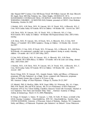 Julie Shepard MD* Courtney Crim MD Roopa Trivedi MS William Lincourt BS Anna Ellsworth
BS Angela Davis MD Ohio Pediatrics Inc., Huber Heights, OH RESULTS OF A
RANDOMIZED CONTROLLED TRIAL ON REPEAT ALBUTEROL DOSING IN ACUTELY
WHEEZING CHILDREN <24 MONTHS OLD, Pediatric presented at CHEST: Chest Medicine
Wednesday, October 24, 2007
J. Hedrick, M.D., A.M. Davis, M.D., W. Lincourt, B.S., R. Trivedi, M.S., A.Ellsworth, B.S., C.
Crim, M.D Cardiac Safety Of Ventolin HFA In Children <48 Months Old.. AAAAI Jan. 2007:
 Hedrick
A.M. Davis, M.D., W. Lincourt, B.S., R. Trivedi, M.S., A. Ellsworth, B.S., C. Crim,
M.D.Ventolin HFA: Safety In Children <48 Months Old Prepared abstract (Mar. 2007) NMA
meeting
A.M. Davis, M.D., W. Lincourt, B.S., R.Trivedi, M.S., A. Ellsworth, B.S., C.Crim, M.D
Efficacy of Ventolin® HFA MDI Cumulative Dosing in Children <24 Months Old.. AAAAI
Jan.2007
Shepard M.D., C Crim, M.D., R Trivedi, M.S., W Lincourt, B.S., A Ellsworth, B.S., AM Davis,
M.D.Results of a randomized controlled trial on repeat albuterol dosing in acutely wheezing
children <24 months old. J ACCP 2007 (May 2007)
C.Crim, M.D., R.Trivedi, M.S., W. Lincourt, B.S., A. Ellsworth, B.S., A.M. Davis,
M.D. Ventolin HFA MDI efficacy in children <24 months old in the acute care setting. abstract
(Mar. 2007) NMA 2007
J. Hedrick, M.D., A.M. Davis, M.D., W. Lincourt, B.S., R. Trivedi, M.S., A.Ellsworth, B.S., C.
Crim, M.D.Cardiac Safety Of Ventolin HFA In Children <48 Months Old. (Jan. 2007)
AAAAI 2007
Hector Ortega, M.D., W. Lincourt, B.S., Amanda Emmett, Safety and Efficacy of Fluticasone
propionate (FP) plus Salmeterol via a Single Device compared with Fluticasone propionate
Alone in Patients Greater than or Equal to 50 Years of Age
MS. American College of Chest Physicians: Chicago IL, October 20-25, 2007
J.P. Mitchell, PhD, H. MacKay, HBSc, M.W. Nagel, HBSc, K.J. Wiersema, BA, A.L. Cripps,
PhD, S.M. Pischel, BSc and W.R. Lincourt, BS; In-vitro Performance of HFA Fluticasone
Propionate (FP) in Two Valved Holding Chambers (Spacers) Tested with Facemasks Attached at
Low Inspiratory Flow Rates and Extended Delay Times . American Academy of Allergy,
Asthma & Immunology; March 14-18, 2008; Philadelphia,
H. Ortega1
, D. Stempel1
, L. Sutton1
, W. Lincourt1
, L. Frith2
, R. Forth2
, W. Busse; on behalf of the
GOAL Steering Committee3
; 1
GlaxoSmithKline, RTP, NC, 2
GlaxoSmithKline, Stockley Park,
UNITED KINGDOM, 3
University of Wisconsin School of Medicine, Madison, WI. Comparative
Safety and Efficacy of Fluticasone Propionate plus Salmeterol via Diskus® Versus Fluticasone
 