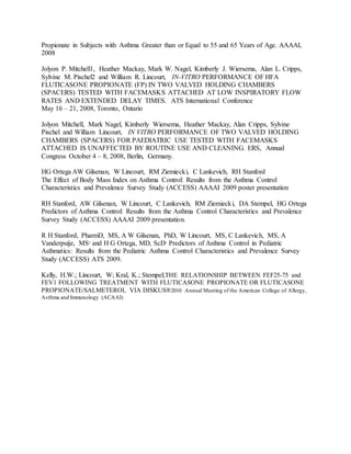 Propionate in Subjects with Asthma Greater than or Equal to 55 and 65 Years of Age. AAAAI,
2008
Jolyon P. Mitchell1, Heather Mackay, Mark W. Nagel, Kimberly J. Wiersema, Alan L. Cripps,
Sylvine M. Pischel2 and William R. Lincourt, IN-VITRO PERFORMANCE OF HFA
FLUTICASONE PROPIONATE (FP) IN TWO VALVED HOLDING CHAMBERS
(SPACERS) TESTED WITH FACEMASKS ATTACHED AT LOW INSPIRATORY FLOW
RATES AND EXTENDED DELAY TIMES. ATS International Conference
May 16 – 21, 2008, Toronto, Ontario
Jolyon Mitchell, Mark Nagel, Kimberly Wiersema, Heather Mackay, Alan Cripps, Sylvine
Pischel and William Lincourt, IN VITRO PERFORMANCE OF TWO VALVED HOLDING
CHAMBERS (SPACERS) FOR PAEDIATRIC USE TESTED WITH FACEMASKS
ATTACHED IS UNAFFECTED BY ROUTINE USE AND CLEANING. ERS, Annual
Congress October 4 – 8, 2008, Berlin, Germany.
HG Ortega AW Gilsenan, W Lincourt, RM Ziemiecki, C Lankevich, RH Stanford
The Effect of Body Mass Index on Asthma Control: Results from the Asthma Control
Characteristics and Prevalence Survey Study (ACCESS) AAAAI 2009 poster presentation
RH Stanford, AW Gilsenan, W Lincourt, C Lankevich, RM Ziemiecki, DA Stempel, HG Ortega
Predictors of Asthma Control: Results from the Asthma Control Characteristics and Prevalence
Survey Study (ACCESS) AAAAI 2009 presentation.
R H Stanford, PharmD, MS, A W Gilsenan, PhD, W Lincourt, MS, C Lankevich, MS, A
Vanderpuije, MS2
and H G Ortega, MD, ScD1
Predictors of Asthma Control in Pediatric
Asthmatics: Results from the Pediatric Asthma Control Characteristics and Prevalence Survey
Study (ACCESS) ATS 2009.
Kelly, H.W.; Lincourt, W; Kral, K.; Stempel;THE RELATIONSHIP BETWEEN FEF25-75 and
FEV1 FOLLOWING TREATMENT WITH FLUTICASONE PROPIONATE OR FLUTICASONE
PROPIONATE/SALMETEROL VIA DISKUS®2010 Annual Meeting of the American College of Allergy,
Asthma and Immunology (ACAAI)
 