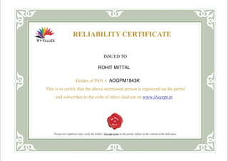 RELIABILITY CERTIFICATE
ISSUED TO
Holder of PAN #
This is to certify that the above mentioned person is registered on the portal
and subscribes to the code of ethics laid out on .
<ABCDE123mmmm4F>
www.iAccept.in
Prospective employers may verify the holder's iAccept score on the portal, subject to the consent of the individual.
ROHIT MITTAL
AOGPM1843K
 