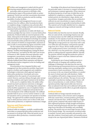 28 Oil and Gas Facilities  •   October 2013
F
acilities sand management is tasked with the goal of
ensuring sustained hydrocarbon production when
particulate solids are present in well fluids, while
minimizing the impact of the produced solids on surface
equipment. Particle size and total concentration determines
the net effect of solids on production and the resulting
operability of surface facilities.
Conventional sand management focuses on sand
exclusion from the wellbore, either by production limits
or completion design. Completions may adversely affect
inflow because of skin buildup and both controls impede the
maximum hydrocarbon production.
Alternatively, coproduction of solids with fluids is an
inclusion paradigm that may restore or increase hydrocarbon
production. Produced solids are removed upstream of the
choke, which protects the facilities’ operations. Implementing
dedicated facilities sand management technology has resulted
in increased hydrocarbon production from sand-producing
wells, extension of well life on marginal fields, and restart of
shut-in wells in several producing regions around the world.
The first industrywide workshop that encompassed
solids handling from downhole generation to topsides
disposal, “Facilities Sand Management: Getting the Beach
out of Production,” was held by the SPE Gulf Coast Section
in Houston in 2002. Speakers discussed subsurface sand
management, measurement, erosion, facilities design,
separation, solids cleaning, disposal, and slurry injection.
Attendee feedback listed subsea separation and disposal
and subsurface/surface integration as the two leading sand
management needs.
Several producers have integrated facilities sand
management into their production portfolio. Equal merit
is given to facilities sand management and completion
technologies to determine which approach improves
hydrocarbon production. Gravel pack and screen
completions form the majority of conventional sand
control. However, sand may still pass through under normal
operating conditions and require treatment at the facilities.
In the case of a completion failure, the sudden influx
of sand may lead to production restrictions or damaged
equipment. The necessity for a technology that could protect
surface facilities equipment in cases of completion failure,
openhole completion, or unplanned sand production led
to the development of the wellhead desander. The wellhead
desander finds its use as a service tool for workover or well
test operations and as a permanent unit operation in facilities
design. This approach has enabled sustained operations in
cases in which previous actions were to shut in wells, limit
hydrocarbon production, or implement maintenance outages.
Sources and Characteristics
of Produced Solids
Produced solids are inorganic, insoluble, nondeformable
particulates accompanying hydrocarbon production and
are present in oil and gas wells. When the particle size or
concentration affects production, a treatment method
is required.
Knowledge of the physical and chemical properties of
the particulate matter is necessary to compare exclusionary
and inclusionary treatment approaches. Of key interest are
the physical properties of each type of solids that can be
exploited for completion or separation. These properties
include particle size (distribution), shape, density, and
concentration. Inorganic particulates that are produced at
sufficient size and concentration to require exclusion or
separation treatment are generally termed produced solids.
This material can be broadly classified into two categories:
indigenous (natural) and foreign (artificial) materials.
Natural Solids
Natural solids arise from the reservoir minerals. Broadly,
these are sand and silt, a terminology based on size and
not chemical nature (see ISO 14688 and ASTM D2487
standards). For the majority of sand, the average specific
gravity (SG) is 2.65; the SG of silt varies from 1.8 to 3.0 SG.
Although the average particle size varies from well to well,
even within the same formation, sand particles typically
range from 50 to 150 µm. Silt has smaller particle sizes
and is usually present in lower concentration. It contains
clay, which has a very fine particle size (<10 µm), making
gravity or enhanced gravity separation difficult. Typically,
clay particles will flow through the production system in
the oil phase to report in the basic sediment and water
(BS&W) analysis.
Predicting the rate of natural solids production is
difficult because of changing well conditions and the
challenges of obtaining in-situ data from the reservoir.
Sand monitoring and measurement devices are available for
detecting catastrophic sanding events or providing online
measurement of sand concentration. These instruments
are necessary in the case of gravel pack failure or to predict
the onset of critical sand rates with drawdown. Failure
of a completion will result in a large amount of reservoir
material built up in the well skin. This type of event can be
catastrophic to production, leading to rapid erosion, well
shut-in, lost production, or costly workover. Workover
operations produce high natural solids rates; however,
these are planned events that can be addressed with specific
collection equipment and the effects are generally temporary.
Artificial Solids
Artificial solids are foreign materials introduced by
external intervention, such as fracture sand or proppant,
drill mud, cement fines, corrosion products, gravel pack
material, and injection fines. Artificial solids have a higher
specific gravity compared with natural solids because of
their engineered properties of high strength and hardness.
Fracture sand and gravel pack sand also have a significant
shape factor that allows for flowability and controllable
packing. The particle sizes are much larger because of their
fit-for-purpose design. The concentration of artificial solids
is transient. Fracture sand is normally only present for a few
days after workover. Gravel pack sand is not normally present
except in the case of gravel pack failure. Treatment of artificial
 