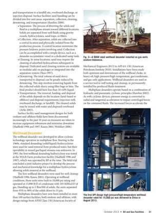 October 2013  •   Oil and Gas Facilities 31
and transportation to a landfill site, overboard discharge, or
injection disposal. Surface facilities sand handling can be
divided into five unit areas: separation, collection, cleaning,
dewatering, and transportation (Rawlins 2000).
• Separation. The process of diverting the solids and
fluid in a multiphase stream toward different locations.
Solids are separated from well fluids using gravity
vessels, hydrocyclones, sand traps, or filters.
• Collection. After separation, solids are collected into
a central location and physically isolated from the
production process. A central location minimizes the
pressure letdown points involving sand. Collection
can be accomplished with a simple device, such as a
desander accumulator vessel or a dedicated sump tank.
• Cleaning. In some locations, sand may require the
cleaning of adsorbed hydrocarbons subsequent to
disposal. Dedicated sand cleaning systems are available
as modular add-on packages or integrated into the
separation system (Hess 1997).
• Dewatering. The total volume of sand slurry
transported to disposal can be greatly reduced by
dewatering. This step involves removing liquids from
the collected solids slurry using filter bags or bins. The
final product should have less than 10 vol% liquid.
• Transportation. The removal, hauling, and disposal
of the solids depends on the location (land-based or
offshore) and disposal requirements (injection well,
overboard discharge, or landfill). The cleaned solids
may be mixed with water and disposed overboard
(Arfie 2005).
Surface facility sand management designs for both
onshore and offshore fields have been documented
increasingly in the past 10 years as measures are taken to
increase equipment robustness and minimize downtime
(Hadfield 1996 and 1997; Kaura 2001; Wohlfart 2006).
Wellhead Desander
The wellhead desander was developed to allow cyclonic
technology operation in multiphase flow. Starting in the
1960s, standard desanding (solid/liquid) hydrocyclones
were used for sand removal from produced water, but their
operability in mixed gas/liquid streams was unknown. In
1995, the first wellhead desanding hydrocyclone was tested
at the Wytch Farm production facility (Hadfield 1996 and
1997), which was operated by BP at the time. The field trial
concluded a joint industry project to develop the process
and mechanical knowledge for a multiphase hydrocyclone
allowing solids removal at the wellhead.
The first wellhead desanders were used for well cleanup
(Hadfield 1996; Kaura 2001). Operating at wellhead
conditions, these units were built to 10,000 psi rating and
operated at 15,000 B/D of condensate with 105 MMscf/D of
gas. Handling up to 1 lbm/bbl of solids, the units separated
from 95% to 98% of the solids down to 15 µm.
Multiphase desanders have now been installed at more
than 100 surface facilities, both onshore and offshore, with
design ratings from ANSI Class 150 (American Society of
Mechanical Engineers 2013) to API 6A 15K (American
Petroleum Institute 2010). Installations have been made
both upstream and downstream of the wellhead choke, in
heavy oil, high-pressure/high-temperature, gas/condensate,
and gas-only applications. Wellhead desanders are used as
a service tool in well testing and cleanup, or permanently
installed for produced fluids treatment.
Multiphase desanders operate based on a combination of
hydraulic and pneumatic cyclonic principles (Rawlins 2002).
As with cyclonic devices, pressure energy is converted to
radial and tangential acceleration to impart centrifugal forces
on the contained fluids. The increased forces accelerate the
Fig. 3—A 900# rated wellhead desander installed on gas wells
onshore Indonesia.
The first API design high-pressure/high-temperature wellhead
desander rated for 15,000 psi was delivered to China in
August 2013.
 
