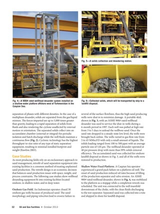 32 Oil and Gas Facilities  •   October 2013
separation of phases with different densities. In the case of a
multiphase desander, solids are separated from the gas/liquid
mixture. The forces imparted are up to 5,000 times greater
than gravity, leading to a rapid separation of solids from
fluids and also rendering the cyclone unaffected by external
motion or orientation. The separated solids collect into an
accumulator chamber (external or integral) for periodic
isolation and batch discharge while the well fluids maintain a
continuous flow (Fig. 2). Cyclonic technology has the highest
throughput-to-size ratio of any type of static separation
equipment, resulting in minimal installed footprint and
weight (Rawlins 2003).
Case Studies
As most producing fields rely on an exclusionary approach to
sand management, retrofit of sand separation equipment into
existing facilities is a common method of treating unplanned
sand production. The retrofit design is an economic decision
that balances sand production issues with space, weight, and
process constraints. The following case studies show wellhead
desanding equipment fit into existing facilities located
onshore, in shallow water, and in deep water.
Onshore Gas Field. An Indonesian operator closed 30
onshore gas wells because of produced sand. The sand
morphology and piping velocities lead to erosive failure in
several of the surface flowlines, thus the high sand producing
wells were shut in to minimize damage. A portable skid,
shown in Fig. 3, with an ASME 900# rated wellhead
desander was used to service the shut-in wells during a
6-month period in 1997. Each well was pulled at high rate
from 3 to 5 days to unload the wellbore sand. Once the
sand rate dropped to a steady-state low level, the wells were
brought back online. The wells varied in gas flow rate from
5 to 45 MMscf/D with only a small amount of liquids. The
solids loading ranged from 100 to 500 ppm with an average
particle size of 120 µm. The wellhead desander operated at
40 psi pressure drop with more than 99% solids removal
efficiency. The accumulated sand was collected for onshore
landfill disposal as shown in Fig. 3, and all of the wells were
restored to production.
Shallow Water Fixed Platform. A Caspian Sea operator
experienced a gravel pack failure on a platform oil well. The
onset of sand production reduced oil rates because of filling
of the production separator and valve erosion. An ASME
900# rated wellhead desander, shown in Fig. 4, was mobilized
to the platform as a stopgap while a completion rework was
scheduled. The unit was connected to the well manifold
downstream of the choke, with the clean fluids discharging
to the test separator. Separated sand was collected into a tote
and shipped to shore for landfill disposal.
Fig. 5—A solids collection and dewatering station.
Fig. 6—Collected solids, which will be transported by skip to a
landfill disposal.
Fig. 4—A 900# rated wellhead desander system installed on
a shallow-water platform offshore west of Turkmenistan in the
Caspian Sea.
 