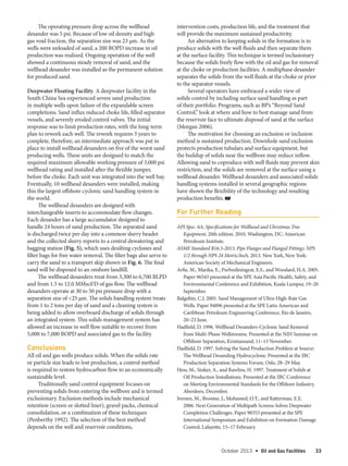 October 2013  •   Oil and Gas Facilities 33
The operating pressure drop across the wellhead
desander was 5 psi. Because of low oil density and high
gas void fraction, the separation size was 23 μm. As the
wells were unloaded of sand, a 200 BOPD increase in oil
production was realized. Ongoing operation of the well
showed a continuous steady removal of sand, and the
wellhead desander was installed as the permanent solution
for produced sand.
Deepwater Floating Facility. A deepwater facility in the
South China Sea experienced severe sand production
in multiple wells upon failure of the expandable screen
completions. Sand influx reduced choke life, filled separator
vessels, and severely eroded control valves. The initial
response was to limit production rates, with the long-term
plan to rework each well. The rework requires 3 years to
complete, therefore, an intermediate approach was put in
place to install wellhead desanders on five of the worst sand
producing wells. These units are designed to match the
required maximum allowable working pressure of 3,000 psi
wellhead rating and installed after the flexible jumper,
before the choke. Each unit was integrated into the well bay.
Eventually, 10 wellhead desanders were installed, making
this the largest offshore cyclonic sand handling system in
the world.
The wellhead desanders are designed with
interchangeable inserts to accommodate flow changes.
Each desander has a large accumulator designed to
handle 24 hours of sand production. The separated sand
is discharged twice per day into a common slurry header
and the collected slurry reports to a central dewatering and
bagging station (Fig. 5), which uses desilting cyclones and
filter bags for free water removal. The filter bags also serve to
carry the sand to a transport skip shown in Fig. 6. The final
sand will be disposed to an onshore landfill.
The wellhead desanders treat from 3,300 to 6,700 BLPD
and from 1.5 to 12.0 MMscf/D of gas flow. The wellhead
desanders operate at 30 to 50 psi pressure drop with a
separation size of 25 μm. The solids handling system treats
from 1 to 2 tons per day of sand and a cleaning system is
being added to allow overboard discharge of solids through
an integrated system. This solids management system has
allowed an increase in well flow suitable to recover from
5,000 to 7,000 BOPD and associated gas to the facility.
Conclusions
All oil and gas wells produce solids. When the solids rate
or particle size leads to lost production, a control method
is required to restore hydrocarbon flow to an economically
sustainable level.
Traditionally sand control equipment focuses on
preventing solids from entering the wellbore and is termed
exclusionary. Exclusion methods include mechanical
retention (screen or slotted liner), gravel packs, chemical
consolidation, or a combination of these techniques
(Penberthy 1992). The selection of the best method
depends on the well and reservoir conditions,
intervention costs, production life, and the treatment that
will provide the maximum sustained productivity.
An alternative to keeping solids in the formation is to
produce solids with the well fluids and then separate them
at the surface facility. This technique is termed inclusionary
because the solids freely flow with the oil and gas for removal
at the choke or production facilities. A multiphase desander
separates the solids from the well fluids at the choke or prior
to the separator vessels.
Several operators have embraced a wider view of
solids control by including surface sand handling as part
of their portfolio. Programs, such as BP’s “Beyond Sand
Control,” look at where and how to best manage sand from
the reservoir face to ultimate disposal of sand at the surface
(Morgan 2006).
The motivation for choosing an exclusion or inclusion
method is sustained production. Downhole sand exclusion
protects production tubulars and surface equipment, but
the buildup of solids near the wellbore may reduce inflow.
Allowing sand to coproduce with well fluids may prevent skin
restriction, and the solids are removed at the surface using a
wellhead desander. Wellhead desanders and associated solids
handling systems installed in several geographic regions
have shown the flexibility of the technology and resulting
production benefits. OGF
For Further Reading
API Spec. 6A, Specifications for Wellhead and Christmas Tree
Equipment, 20th edition. 2010. Washington, DC: American
Petroleum Institute.
ASME Standard B16.5-2013, Pipe Flanges and Flanged Fittings: NPS
1/2 through NPS 24 Metric/Inch, 2013. New York, New York:
American Society of Mechanical Engineers.
Arfie, M., Marika, E., Purbodiningrat, E.S., and Woodard, H.A. 2005.
Paper 96543 presented at the SPE Asia Pacific Health, Safety, and
Environmental Conference and Exhibition, Kuala Lumpur, 19–20
September.
Balgobin, C.J. 2005. Sand Management of Ultra-High-Rate Gas
Wells. Paper 94896 presented at the SPE Latin American and
Caribbean Petroleum Engineering Conference, Rio de Janeiro,
20–23 June.
Hadfield, D. 1996. Wellhead Desanders-Cyclonic Sand Removal
from Multi-Phase Wellstreams. Presented at the NIH Seminar on
Offshore Separation, Kristiansand, 11–13 November.
Hadfield, D. 1997. Solving the Sand Production Problem at Source:
The Wellhead Desanding Hydrocyclone. Presented at the IBC
Production Separation Systems Forum, Oslo, 28–29 May.
Hess, M., Sinker, A., and Rawlins, H. 1997. Treatment of Solids at
Oil Production Installations. Presented at the IBC Conference
on Meeting Environmental Standards for the Offshore Industry,
Aberdeen, December.
Iversen, M., Broome, J., Mohamed, O.Y., and Ratterman, E.E.
2006. Next Generation of Multipath Screens Solves Deepwater
Completion Challenges. Paper 98353 presented at the SPE
International Symposium and Exhibition on Formation Damage
Control, Lafayette, 15–17 February.
 