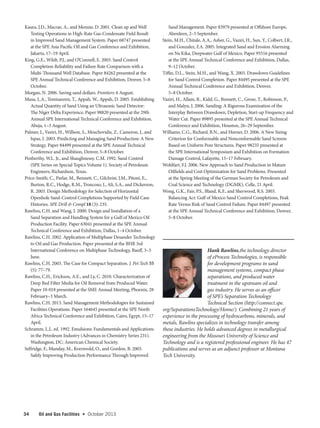 34 Oil and Gas Facilities  •   October 2013
Kaura, J.D., Macrae, A., and Mennie, D. 2001. Clean up and Well
Testing Operations in High-Rate Gas-Condensate Field Result
in Improved Sand Management System. Paper 68747 presented
at the SPE Asia Pacific Oil and Gas Conference and Exhibition,
Jakarta, 17–19 April.
King, G.E., Wildt, P.J., and O’Connell, E. 2003. Sand Control
Completion Reliability and Failure Rate Comparison with a
Multi-Thousand Well Database. Paper 84262 presented at the
SPE Annual Technical Conference and Exhibition, Denver, 5–8
October.
Morgan, N. 2006. Saving sand dollars. Frontiers: 6 August.
Musa, L.A., Temisanren, T., Appah, W., Appah, D. 2005. Establishing
Actual Quantity of Sand Using an Ultrasonic Sand Detector:
The Niger Delta Experience. Paper 98820 presented at the 29th
Annual SPE International Technical Conference and Exhibition,
Abuja, 1–3 August.
Palmer, I., Vaziri, H., Willson, S., Moschovidis, Z., Cameron, J., and
Ispas, I. 2003. Predicting and Managing Sand Production: A New
Strategy. Paper 84499 presented at the SPE Annual Technical
Conference and Exhibition, Denver, 5–8 October.
Penberthy, W.L. Jr., and Shaughnessy, C.M. 1992. Sand Control
(SPE Series on Special Topics Volume 1). Society of Petroleum
Engineers, Richardson, Texas.
Price-Smith, C., Parlar, M., Bennett, C., Gilchrist, J.M., Pitoni, E.,
Burton, R.C., Hodge, R.M., Troncoso, J., Ali, S.A., and Dickerson,
R. 2003. Design Methodology for Selection of Horizontal
Openhole Sand-Control Completions Supported by Field Case
Histories. SPE Drill  Compl 18 (3): 235.
Rawlins, C.H. and Wang, I. 2000. Design and Installation of a
Sand Separation and Handling System for a Gulf of Mexico Oil
Production Facility. Paper 63041 presented at the SPE Annual
Technical Conference and Exhibition, Dallas, 1–4 October.
Rawlins, C.H. 2002. Application of Multiphase Desander Technology
to Oil and Gas Production. Paper presented at the BHR 3rd
International Conference on Multiphase Technology, Banff, 3–5
June.
Rawlins, C.H. 2003. The Case for Compact Separation. J. Pet Tech 55
(5): 77–79.
Rawlins, C.H., Erickson, A.E., and Ly, C. 2010. Characterization of
Deep Bed Filter Media for Oil Removal from Produced Water.
Paper 10-018 presented at the SME Annual Meeting, Phoenix, 28
February–3 March.
Rawlins, C.H. 2013. Sand Management Methodologies for Sustained
Facilities Operations. Paper 164645 presented at the SPE North
Africa Technical Conference and Exhibition, Cairo, Egypt, 15–17
April.
Schramm, L.L. ed. 1992. Emulsions: Fundamentals and Applications
in the Petroleum Industry (Advances in Chemistry Series 231).
Washington, DC: American Chemical Society.
Selfridge, F., Munday, M., Kvernvold, O., and Gordon, B. 2003.
Safely Improving Production Performance Through Improved
Sand Management. Paper 83979 presented at Offshore Europe,
Aberdeen, 2–5 September.
Stein, M.H., Chitale, A.A., Asher, G., Vaziri, H., Sun, Y., Colbert, J.R.,
and Gonzalez, F.A. 2005. Integrated Sand and Erosion Alarming
on Na Kika, Deepwater Gulf of Mexico. Paper 95516 presented
at the SPE Annual Technical Conference and Exhibition, Dallas,
9–12 October.
Tiffin, D.L., Stein, M.H., and Wang, X. 2003. Drawdown Guidelines
for Sand Control Completion. Paper 84495 presented at the SPE
Annual Technical Conference and Exhibition, Denver,
5–8 October.
Vaziri, H., Allam, R., Kidd, G., Bennett, C., Grose, T., Robinson, P.,
and Malyn, J. 2006. Sanding: A Rigorous Examination of the
Interplay Between Drawdown, Depletion, Start-up Frequency and
Water Cut. Paper 89895 presented at the SPE Annual Technical
Conference and Exhibition, Houston, 26–29 September.
Williams, C.G., Richard, B.N., and Horner, D. 2006. A New Sizing
Criterion for Conformable and Nonconformable Sand Screens
Based on Uniform Pore Structures. Paper 98235 presented at
the SPE International Symposium and Exhibition on Formation
Damage Control, Lafayette, 15–17 February.
Wohlfart, F.J. 2006. New Approach to Sand Production in Mature
Oilfields and Cost Optimization for Sand Problems. Presented
at the Spring Meeting of the German Society for Petroleum and
Coal Science and Technology (DGMK), Celle, 21 April.
Wong, G.K., Fair, P.S., Bland, K.F., and Sherwood, R.S. 2003.
Balancing Act: Gulf of Mexico Sand Control Completions, Peak
Rate Versus Risk of Sand Control Failure. Paper 84497 presented
at the SPE Annual Technical Conference and Exhibition, Denver,
5–8 October.
Hank Rawlins,the technology director
of eProcess Technologies, is responsible
for development programs in sand
management systems, compact phase
separations, and produced water
treatment in the upstream oil and
gas industry. He serves as an officer
of SPE’s Separation Technology
Technical Section (http://connect.spe.
org/SeparationsTechnology/Home/). Combining 21 years of
experience in the processing of hydrocarbons, minerals, and
metals, Rawlins specializes in technology transfer among
these industries. He holds advanced degrees in metallurgical
engineering from the Missouri University of Science and
Technology and is a registered professional engineer. He has 47
publications and serves as an adjunct professor at Montana
Tech University.
 