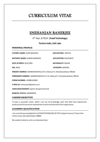 CURRICULUM VITAE
SNEHANJAN BANERJEE
4th
Year, B.TECH. (Food Technology)
Techno India, Salt Lake
PERSONAL PROFILE
FATHER’S NAME: SUDIPBANERJEE OCCUPATION: SERVICE
MOTHER’S NAME: SUBHRA BANERJEE OCCUPATION:HOUSEWIFE
DATE OF BIRTH: 8/12/1993 NATIONALITY:INDIAN
SEX: MALE CATEGORY:GENERAL
PRESENT ADDRESS: RAMKRISHNAPALLY,P.O.-Rahara,P.S.-Khardaha,Kolkata-700118
PERMANENT ADDRESS: RAMKRISHNAPALLY,P.O.-Rahara,P.S.-Khardaha,Kolkata-700118
PHONE NUMBER: +918981422826
E-MAIL ID: snehanjanb@yahoo.com
LANGUAGESKNOWN:English,BengaliandHindi
MARITAL STATUS: UNMARRIED
CAREER OBJECTIVE
To have a successful career, where I can use my knowledge, learn new skills from experienced
professionalsforpersonal improvement aswell asthe benefitof the organization.
ACADEMIC QUALIFICATION
I am currentlypursuing Bachelorof FOODTECHNOLOGY (B.TECH.Degree Course), 4th
yearfrom
TechnoIndia,SaltLake Kolkata-700091
My academicdetails,sofar,are tabulatedlater:
 