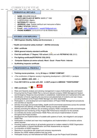 CURRICULUM VITAE
 NAME: BOUARBI WALID
 DATE AND PLACE OF BIRTH: MARS 2nd
1982
 in MEROUANA; Algeria
 NATIONALITY: Algerian.
 ADDRESS: chez chebila mahfoud cant merouana w Batna
 FAMILY STATUS: SINGLE.
 E-mail : walid_hse@yahoo.fr / wwalid708@gmail.com
 PHONE NUMBER: (+213) 0775 57 52 95 /0559318223
 HSE Engineer (Healthy, Safety and Environment. )
- “Health and industrial safety Institute” – BATNA University
 IOSH certificate
 OSHA general industry standard certificate
 First Aid certificate (1st
Degree).”ICS school (2006) and with PETROFAC CO( 2012)
 Fire fighting certificate(PETROFAC CO)( 2012)
 Computer Diploma (el amine school): Word - Excel - Power Point - Internet.
 Scaffolding inspector certificate
 Training course practices during 30 days at SCIMAT COMPANY
 «The contribution of Algerian society in log-lasting development » (ISO14001) + (analysis
methods: AMDEC, ADD, ADC…)
 From 09/11/2013 to up date with JGC in IACP project in AMENAS “TIGINTOURINE”
 HSE coordinator
 Risks and Hazards analysis and advising management in ways of eliminating risks and hazard
 Ensuring that the Project HSSE Plan is met and relevant company HSSE Management System
and Emergency Response documentation is established, implemented and maintained at the site
 Identification of trends regarding the recurrence (actual/potential) of incidents and near misses
providing feedback to the Project HSSE Manager and other stakeholder
 Participation in, and development and implementation of Project HSSE Management procedures
and activities as required
 Actively encourage and promote Safety, Health and Environmental awareness across the worksite
Development and delivery of Project HSSE training courses and initiatives
 Actively promoting the effective use of existing company HSSE management tools and techniques
 Development and monitoring of Key Project HSE Performance Indicators for the worksite
 Co-ordinate and review subcontractor HSSE Plans and ensure implementation of same
throughout the Project duration
 Development and implementation of suitable safe systems of work, risk mitigation's and project
HSSE Plan.
 Participation in incident and near miss investigations and implementation of corrective actions
where required
 Providing support and advice to all worksite personnel on matters related to HSSE Organization
and participation in Hazard Identification and Risk Assessments as required
 Co-ordination of HSSE Inspection
 Reporting in accordance with project and company requirements
 Resolve any HSSE related problems that may arise
 Participate in/carry out internal/external HSSE Audits as per the Project Audit Schedule
PERSONNAL DETAILS
STUDIES AND DIPLOMA
PROFESSIONAL PROFILE
 