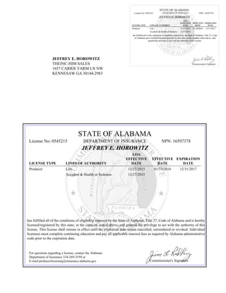 JEFFREY E. HOROWITZ
THEINC-HIM SALES
1657 CARRIE FARM LN NW
KENNESAW GA 30144-2983
STATE OF ALABAMA
License No: 0545215 DEPARTMENT OF INSURANCE NPN: 16597378
JEFFREY E. HOROWITZ
LICENSE TYPE LINES OF AUTHORITY
LOA
EFFECTIVE
DATE
EFFECTIVE
DATE
EXPIRATION
DATE
Producer Life 12/27/2015 01/19/2016 12/31/2017
Accident & Health or Sickness 12/27/2015
has fulfilled all of the conditions of eligibility imposed by the State of Alabama, Title 27, Code
of Alabama and is hereby licensed/registered by this state, in the capacity stated above, and
granted the privilege to act with the authority of this license.
Commissioner's Signature
STATE OF ALABAMA
License No: 0545215 DEPARTMENT OF INSURANCE NPN: 16597378
JEFFREY E. HOROWITZ
LICENSE TYPE LINES OF AUTHORITY
LOA
EFFECTIVE
DATE
EFFECTIVE
DATE
EXPIRATION
DATE
Producer Life 12/27/2015 01/19/2016 12/31/2017
Accident & Health or Sickness 12/27/2015
has fulfilled all of the conditions of eligibility imposed by the State of Alabama, Title 27, Code of Alabama and is hereby
licensed/registered by this state, in the capacity stated above, and granted the privilege to act with the authority of this
license. This license shall remain in effect until the expiration date unless cancelled, surrendered or revoked. Individual
licensees must complete continuing education and pay all applicable renewal fees as required by Alabama administrative
code prior to the expiration date.
For questions regarding a license, contact the Alabama
Department of Insurance 334-269-3550 or
E-mail:producerlicensing@insurance.alabama.gov Commissioner's Signature
 