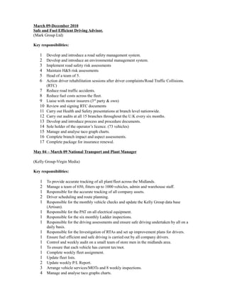 March 09-December 2010
Safe and Fuel Efficient Driving Advisor.
(Mark Group Ltd)
Key responsibilities:
1 Develop and introduce a road safety management system.
2 Develop and introduce an environmental management system.
3 Implement road safety risk assessments
4 Maintain H&S risk assessments
5 Head of a team of 5.
6 Action driver rehabilitation sessions after driver complaints/Road Traffic Collisions.
(RTC)
7 Reduce road traffic accidents.
8 Reduce fuel costs across the fleet.
9 Liaise with motor insurers (3rd
party & own)
10 Review and signing RTC documents
11 Carry out Health and Safety presentations at branch level nationwide.
12 Carry out audits at all 15 branches throughout the U.K every six months.
13 Develop and introduce process and procedure documents.
14 Sole holder of the operator’s licence. (73 vehicles)
15 Manage and analyse taco graph charts.
16 Complete branch impact and aspect assessments.
17 Complete package for insurance renewal.
May 04 – March 09 National Transport and Plant Manager
(Kelly Group-Virgin Media)
Key responsibilities:
1 To provide accurate tracking of all plant/fleet across the Midlands.
2 Manage a team of 650, fitters up to 1000 vehicles, admin and warehouse staff.
1 Responsible for the accurate tracking of all company assets.
2 Driver scheduling and route planning.
1 Responsible for the monthly vehicle checks and update the Kelly Group data base
(Artisan).
1 Responsible for the PAT on all electrical equipment.
1 Responsible for the six monthly Ladder inspections.
1 Responsible for the driving assessments and ensure safe driving undertaken by all on a
daily basis.
1 Responsible for the Investigation of RTAs and set up improvement plans for drivers.
1 Ensure fuel efficient and safe driving is carried out by all company drivers.
1 Control and weekly audit on a small team of store men in the midlands area.
1 To ensure that each vehicle has current tax/mot.
1 Complete weekly fleet assignment.
1 Update fleet lists.
2 Update weekly P/L Report.
3 Arrange vehicle services/MOTs and 8 weekly inspections.
4 Manage and analyse taco graphs charts.
 