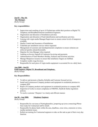 Jan 03 – May 04:
Site Manager
(Kelly Group)
Key responsibilities:
* Supervision and coaching of up to 10 Technicians within their position as Digital TV,
Telephony and Broadband Internet installation Engineers.
* Organisation and allocation of Installation activities.
* Organisation and allocation of Fault identification and rectification activities.
* Liaising with virgin media Manager/Supervisors to ensure correct levels of manpower
available.
* Quality Control and Assurance of Installations.
* Undertake pre installation surveys where requested.
* Management of customer and interdepartmental complaints to ensure solutions are
achieved quickly and professionally.
* Deputise for Area Manager when required.
* Auditing on Invoice Signoff of Contractor Invoicing and payments.
* Administration of Team Members Holiday, Sickness and Overtime activities.
* Manage Manpower resource to ensure that installation Targets are fulfilled.
* Complete weekly wage Invoices.
* Responsible for each piece of virgin media equipment is accounted for on a daily basis.
Aug 2000 – Jan 03:
Field Engineer, Digital TV, Broadband and Telephony.
(Kelly Group)
Key Responsibilities:
* To deliver and promote a Quality, Reliable and Customer focused service.
* Install and Commission Company products and equipment in residential premises to
company KPI.
* Repair of Company products and equipment in residential premises to company KPI.
* Inspection of works to ensure compliance of NRSWA, Health & Safety legislation
policies.
* To resolve customer ‘Disputes’ in a timely and efficient manner.
Jan 98 – Aug 2000: Telephony Engineer
(Kelly Group)
 Responsible for vast areas of Nottinghamshire, jumpering up (cross connecting) Phone
lines ready for Contractual staff to install.
 Responsible for phone faults within the area, deadlines, cross wires, extension re-wires,
number portation issues.
 Rolled out training for Contractual engineers to take on this task as part of their every day
function.
 