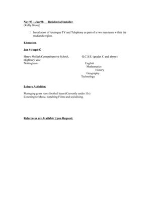 Nov 97 – Jan 98: Residential Installer
(Kelly Group)
 Installation of Analogue TV and Telephony as part of a two man team within the
midlands region.
Education
Jan 91-sept 97
Henry Mellish Comprehensive School, G.C.S.E. (grades C and above)
Highbury Vale
Nottingham English
Mathematics
History
Geography
Technology
Leisure Activities:
Managing grass roots football team (Currently under 11s)
Listening to Music, watching Films and socialising.
References are Available Upon Request:
 