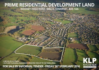 • 8.98 HA (22.18 ACRES)
• OUTLINE PLANNING PERMISSION GRANTED FOR UP TO 160 DWELLINGS
FORSALEBYINFORMALTENDER-FRIDAY26TH
FEBRUARY2016
PRIME RESIDENTIAL DEVELOPMENT LAND
WOOKEY HOLE ROAD, WELLS, SOMERSET, BA5 1AA
 