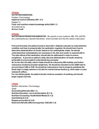 3 Points:
NUTRITION DIAGNOSIS:
Problem (Terminology):
Impaired nutrient utilization (NC- 2.1)
Related To
Food- and nutrition-related knowledge deficit (NB-1.1)
As Evidenced by
24 hour recall
2 Points:
NUTRITION INTERVENTIONNARRATIVE - Be specific so your audience (MD, RN, staff RD,
etc) understands your desired intervention, what it provides and why this needs to take place.
First and foremost, the patient needs to meet with a diabetes educator to understand his
condition and how to properlytake his medication regularly. He should learn how to
determine administration of insulin based on his carbohydrate intake. He should
understand that carbohydrates are necessary in his diet, but insulin is required with it.
The side effects of the medication should also be addressed in order to ensure
compliance. A journal on patient’s daily diet and administration of insulin would be
preferable to ensure patient understands keyconcepts.
As for his diet, the daily caloric intake should be reduced by 500 kcal/day and further
reduced as needed to promote weight loss. He should be educated on the DASH diet to
prevent future CAD or CVD. He should be instructed on how to properly substitute the
foods high in empty calories in his diet for nutrient dense foods (e.g. drink water or juice
instead of coffee).
For non-dietary goals, the patient should continue cessation of smoking and should
begin regular exercise.
1 Point:
Nutrition Intervention (Terminology):
Goals:
General/healthful diet (ND-1.1)
Nutrition Education- survival information (E-1.3)
Nutrition Counseling- Health Belief Model (C-1.2)
Goal Setting (C-2.2)
Relapse prevention (C-2.9)
Referral to RD with different expertise- CDE (RC-1.4)
 