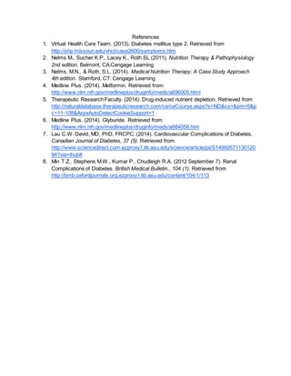 References
1. Virtual Health Care Team. (2013). Diabetes mellitus type 2. Retrieved from
http://shp.missouri.edu/vhct/case2600/symptoms.htm
2. Nelms M., Sucher K.P., Lacey K., Roth SL (2011). Nutrition Therapy & Pathophysiology
2nd edition. Belmont, CA:Cengage Learning.
3. Nelms, M.N., & Roth, S.L. (2014). Medical Nutrition Therapy: A Case Study Approach
4th edition. Stamford, CT: Cengage Learning
4. Medline Plus. (2014). Metformin. Retrieved from:
http://www.nlm.nih.gov/medlineplus/druginfo/meds/a696005.html
5. Therapeutic Research Faculty. (2014). Drug-induced nutrient depletion. Retrieved from
http://naturaldatabase.therapeuticresearch.com/ce/ceCourse.aspx?s=ND&cs=&pm=5&p
c=11-108&AspxAutoDetectCookieSupport=1
6. Medline Plus. (2014). Glyburide. Retrieved from
http://www.nlm.nih.gov/medlineplus/druginfo/meds/a684058.htm
7. Lau C.W. David, MD, PhD, FRCPC. (2014). Cardiovascular Complications of Diabetes.
Canadian Journal of Diabetes, 37 (5). Retrieved from
http://www.sciencedirect.com.ezproxy1.lib.asu.edu/science/article/pii/S14992671130120
94?via=ihub#
8. Min T.Z., Stephens M.W., Kumar P., Chudleigh R.A. (2012 September 7). Renal
Complications of Diabetes. British Medical Bulletin., 104 (1). Retrieved from
http://bmb.oxfordjournals.org.ezproxy1.lib.asu.edu/content/104/1/113
 