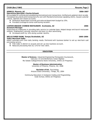 CHUN (Ben) YANG Resume, Page 2
ADDECO, Phoenix, AZ 2006-2007
Operations Specialist, Charles Schwab
Accountable for verifying and establishing international wire transactions. Verified and updated client records.
Translated documents and transactions for and with Mandarin/Cantonese-speaking clients. Issued customer
checks. Opened and closed accounts.
 Eliminated department overtime and reduced department budget by 10%.
 Provided coverage for senior staff during vacation.
CANTON DRAGON CHINESE RESTAURANT, Scottsdale, AZ 2006
Assistant Manager
Supervised six employees in providing daily service to customer base. Helped design and launch restaurant
website. Emphasized customer retention and door-to-door advertising.
 Increased profit by 10% during summer months.
WELLS FARGO BANK, Tempe/Scottsdale, AZ 2005-2006
Teller/Merchant Teller
Aided customers with their daily banking needs. Partnered with business banker to set up merchant card
processing service.
 First teller in district to acquire and set up new business account.
 Reduced processing fees by 11% for new client.
EDUCATION
Master of Science, Industrial Engineering Prerequisite Coursework,
Calculus I-II and Elementary Linear Algebra
Rio Salado College/Arizona State University, Online (In Progress)
Master of Business Administration
University of Phoenix, Phoenix, AZ, 2008
Bachelor of Art, Psychology
Arizona State University, Tempe, AZ, 2004
Continuing Education in Computer Coding and Programming
Code School, Online (In Progress)
 