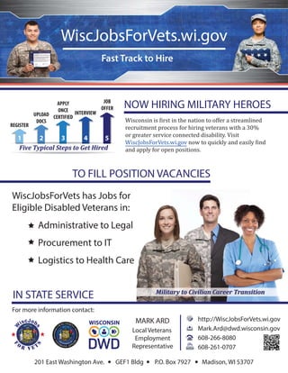 WiscJobsForVets.wi.gov
WiscJobsForVets has Jobs for
Eligible Disabled Veterans in:
Administrative to Legal
Procurement to IT
Logistics to Health Care
NOW HIRING MILITARY HEROES
For more information contact:
Local Veterans
Employment
Representative
201 East Washington Ave. GEF1 Bldg P.O. Box 7927 Madison, WI 53707
TO FILL POSITION VACANCIES
Wisconsin is irst in the nation to offer a streamlined
recruitment process for hiring veterans with a 30%
or greater service connected disability. Visit
WiscJobsForVets.wi.gov now to quickly and easily ind
and apply for open positions.
MARK ARD http://WiscJobsForVets.wi.gov
Mark.Ard@dwd.wisconsin.gov
608-266-8080
608-261-0707
Fast Track to Hire
Military to Civilian Career TransitionMilitary to Civilian Career Transition
Five Typical Steps to Get HiredFive Typical Steps to Get Hired
IN STATE SERVICE
REGISTER
UPLOAD
DOCS
JOB
OFFER
APPLY
ONCE
CERTIFIED
INTERVIEW
WISCONSIN
Five Typical Steps to Get Hired
W
iscJob
s
f
o
r v e t
s
W
i b
s
o t
s
 