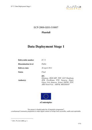 D 7.2. Data Deployment Stage 1




                                   ECP-2008-GEO-318007

                                               Plan4all




                            Data Deployment Stage 1


             Deliverable number                D 7.2

             Dissemination level               Public

             Delivery date                     30 April 2011

             Status                            Final

                                               HF,
                                               Olomouc, ISOCARP, TDF, LGV Hamburg,
             Author(s)                         ZPR, ProvRoma, FTZ, Nasursa, Hyper,
                                               Gijon, Ceit Alanova, Avinet, DIPSU, EPF,
                                               ARD Nord Vest, AMFM, MEEDDAT




                                            eContentplus


                        This project is funded under the eContentplus programme1,
a multiannual Community programme to make digital content in Europe more accessible, usable and exploitable.




1   OJ L 79, 24.3.2005, p. 1.
                                                                                                       1/172
 