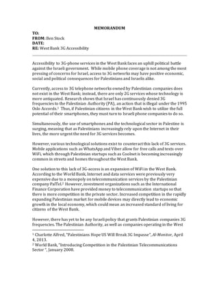MEMORANDUM
TO:
FROM: Ben Stock
DATE:
RE: West Bank 3G Accessibility
Accessibility to 3G-phone services in the West Bank faces an uphill political battle
against the Israeli government. While mobile phone coverage is not among the most
pressing of concerns for Israel, access to 3G networks may have positive economic,
social and political consequences for Palestinians and Israelis alike.
Currently, access to 3G telephone networks owned by Palestinian companies does
not exist in the West Bank; instead, there are only 2G services whose technology is
more antiquated. Research shows that Israel has continuously denied 3G
frequencies to the Palestinian Authority (PA), an action that is illegal under the 1995
Oslo Accords.1 Thus, if Palestinian citizens in the West Bank wish to utilize the full
potential of their smartphones, they must turn to Israeli phone companies to do so.
Simultaneously, the use of smartphones and the technological sector in Palestine is
surging, meaning that as Palestinians increasingly rely upon the Internet in their
lives, the more urgent the need for 3G services becomes.
However, various technological solutions exist to counteract this lack of 3G services.
Mobile applications such as WhatsApp and Viber allow for free calls and texts over
WiFi, which through Palestinian startups such as Coolnet is becoming increasingly
common in streets and homes throughout the West Bank.
One solution to this lack of 3G-access is an expansion of WiFi in the West Bank.
According to the World Bank, Internet and data services were previously very
expensive due to a monopoly on telecommunication services by the Palestinian
company PalTel.2 However, investment organizations such as the International
Finance Corporation have provided money to telecommunication startups so that
there is more competition in the private sector. Increased competition in the rapidly
expanding Palestinian market for mobile devices may directly lead to economic
growth in the local economy, which could mean an increased standard of living for
citizens of the West Bank.
However, there has yet to be any Israeli policy that grants Palestinian companies 3G
frequencies. The Palestinian Authority, as well as companies operating in the West
1 Charlotte Alfred, “Palestinians Hope US Will Break 3G Impasse”, Al-Monitor, April
4, 2013.
2 World Bank, “Introducing Competition in the Palestinian Telecommunications
Sector “, January 2008.
 