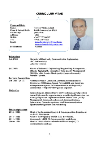 1
CURRICULUM VITAE
Education
Oct. 1988: Bachelor of Electrical / Communication Engineering.
Mu'tah University.
Alkarak – Jordan.
Jul. 2007: Master of Industrial Engineering/ Engineering Management.
(Thesis: Applying the concepts of Total Quality Management
(TQM) in Irbid Greater Municipality), Jordan University.
Amman – Jordan.
Former Occupation
Oct 1988 – 2016: Military service at Command, Control & Communication
Directorate (C3) Jordan Armed Forces (JAF), and Spectrum
Management Engineer in Telecommunication Regularity
Commission (TRC) retired Brigadier Engineer.
Objective
I am seeking an Administrative or Project managerial position
that will give me the opportunity to provide significant value to a
stable, progressive Organization in the field of Total Quality
Management, Command and control, Communications,
Networking, Computer systems, satellite communication,
Spectrum Management and Monitoring.
experienceWork
2015 – 2016 Head of the Command, Control & Communication department
at the C3 directorate.
2014 – 2015 Chief of the frequency branch at C3 directorate.
2011 – 2014 Commander of JAF C3 Communication workshops
2009 – 2011 Head of the Academic and technical branch at JAF/ C3
communication college.
Personal Data
Name: Tayseer Ali Daradkeh
Place & Date of Birth: Irbid - Jordan / Jan 1965
Nationality: Jordanian
Address: Irbid
Mobile: +962 777 786667
Tel: +962 2 7046601
Email: daradkehtayseer@gmail.com
tayseerdaradkeh@yahoo.com
Social Status: Married
 