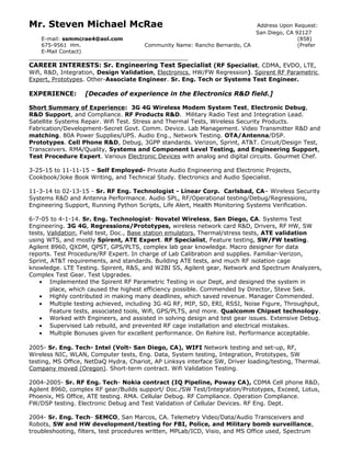 Mr. Steven Michael McRae Address Upon Request:
San Diego, CA 92127
E-mail: ssmmcrae4@aol.com (858)
675-9561 Hm. Community Name: Rancho Bernardo, CA (Prefer
E-Mail Contact)
CAREER INTERESTS: Sr. Engineering Test Specialist (RF Specialist, CDMA, EVDO, LTE,
Wifi, R&D, Integration, Design Validation, Electronics, HW/FW Regression). Spirent RF Parametric
Expert, Prototypes. Other-Associate Engineer. Sr. Eng. Tech or Systems Test Engineer.
EXPERIENCE: [Decades of experience in the Electronics R&D field.]
Short Summary of Experience: 3G 4G Wireless Modem System Test, Electronic Debug,
R&D Support, and Compliance. RF Products R&D. Military Radio Test and Integration Lead.
Satellite Systems Repair. Wifi Test. Stress and Thermal Tests, Wireless Security Products.
Fabrication/Development-Secret Govt. Comm. Device. Lab Management. Video Transmitter R&D and
matching. 80A Power Supplies/UPS. Audio Eng., Network Testing. OTA/Antenna/DSP.
Prototypes. Cell Phone R&D, Debug, 3GPP standards. Verizon, Sprint, AT&T. Circuit/Design Test,
Transceivers. RMA/Quality, Systems and Component Level Testing, and Engineering Support,
Test Procedure Expert. Various Electronic Devices with analog and digital circuits. Gourmet Chef.
3-25-15 to 11-11-15 C Self Employed- Private Audio Engineering and Electronic Projects,
Cookbook/Joke Book Writing, and Technical Study. Electronics and Audio Specialist.
11-3-14 to 02-13-15 - Sr. RF Eng. Technologist - Linear Corp. Carlsbad, CAC Wireless Security
Systems R&D and Antenna Performance. Audio SPL, RF/Operational testing/Debug/Regressions,
Engineering Support, Running Python Scripts, Life Alert, Health Monitoring Systems Verification.
6-7-05 to 4-1-14. Sr. Eng. Technologist- Novatel Wireless, San Diego, CA. Systems Test
Engineering. 3G 4G, Regressions/Prototypes, wireless network card R&D, Drivers, RF HW, SW
tests, Validation, Field test, Doc., Base station emulators, Thermal/stress tests, ATE validation
using WTS, and mostly Spirent, ATE Expert. RF Specialist, Feature testing, SW/FW testing.
Agilent 8960, QXDM, QPST, GPS/PLTS, complex lab gear knowledge. Macro designer for data
reports. Test Procedure/RF Expert. In charge of Lab Calibration and supplies. Familiar-Verizon,
Sprint, AT&T requirements, and standards. Building ATE tests, and much RF isolation cage
knowledge. LTE Testing. Spirent, R&S, and W2BI SS, Agilent gear, Network and Spectrum Analyzers,
Complex Test Gear. Test Upgrades.
? Implemented the Spirent RF Parametric Testing in our Dept, and designed the system in
place, which caused the highest efficiency possible. Commended by Director, Steve Sek.
? Highly contributed in making many deadlines, which saved revenue. Manager Commended.
? Multiple testing achieved, including 3G 4G RF, MIP, SD, ERI, RSSI, Noise Figure, Throughput,
Feature tests, associated tools, Wifi, GPS/PLTS, and more. Qualcomm Chipset technology.
? Worked with Engineers, and assisted in solving design and test gear issues. Extensive Debug.
? Supervised Lab rebuild, and prevented RF cage installation and electrical mistakes.
? Multiple Bonuses given for excellent performance. On Rehire list. Performance acceptable.
2005- Sr. Eng. Tech- Intel (Volt- San Diego, CA), WIFI Network testing and set-up, RF,
Wireless NIC, WLAN, Computer tests, Eng. Data, System testing, Integration, Prototypes, SW
testing, MS Office, NetDaQ Hydra, Chariot, AP Linksys interface SW, Driver loading/testing, Thermal.
Company moved (Oregon). Short-term contract. Wifi Validation Testing.
2004-2005- Sr. RF Eng. Tech- Nokia contract (IQ Pipeline, Poway CA), CDMA Cell phone R&D,
Agilent 8960, complex RF gear/Builds support/ Doc./SW Test/Integration/Prototypes, Exceed, Lotus,
Phoenix, MS Office, ATE testing. RMA. Cellular Debug. RF Compliance. Operation Compliance.
FW/DSP testing. Electronic Debug and Test Validation of Cellular Devices. RF Eng. Dept.
2004- Sr. Eng. Tech- SEMCO, San Marcos, CA. Telemetry Video/Data/Audio Transceivers and
Robots, SW and HW development/testing for FBI, Police, and Military bomb surveillance,
troubleshooting, filters, test procedures written, MPLab/ICD, Visio, and MS Office used, Spectrum
 