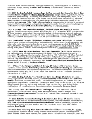 analyzers, BERT, NF measurements, prototype modifications, Electronic System and PCB testing.
Rehireable, in good standing. Antenna and RF Testing. Company lost a contract and a layoff
occurred.
2003-2004- Sr. Eng. Tech/Lab Manager, Tops Staffing contract, San Diego, CA. Secret Govt.
Satellite Comm. Project. Had Secret Security Clearance. Design assistance, prototypes, layout,
schematics, parts ordering, Lab stocking, documentation, BOMs, Lab management, Protel, OrCAD,
PCB, MS Office, spectrum analyzers, digital scopes, telecommunications, SMD soldering, extensive
telecom software testing/ debugging, microcontroller code testing/programming, audio, MPLab,
building, prog-rammed PIC / FLASH microcontrollers, troubleshooting prototypes to component
level, modifications, digital and analog electronics, compiling code. 9 month assignment, temporary
contract only. Company (RPI, a.k.a. Recording Physics, Inc.) Closed, or sold.
2003- Sr. RF Eng. Tech, Manpower/Entropic Communications, San Diego, CA. 3 Month
contract, Digital communications, 64QAM, 400MB/sec. DR, BERT, bit loading, RFIC, troubleshooting,
RF tests, computer tests, network communication software testing, spectrum/network analyzers,
logic analyzers, constellation improvement, home networking, video streams, PADS, OrCAD, SMD
soldering, baseband. Replaced man On Leave. RF Network Minicards. Temp Only position.
2003- Lab Manager/Sr. Eng. Technologist, Phogenix, San Diego, CA- Managed Lab supplies,
ordered parts, troubleshooting digital and analog electronics and documents, made cables and test
fixtures, for motors/sensor driver boards, and photo imaging developer product. OrCAD, Solid
Works, MS Office, Visio, computer scripting commands, power systems troubleshooting. Software
testing- motor/sensor controls. Contract completed successfully. Company sold/Jobs ceased.
2001 to 2002- Head RF Project Engineer, GMS, Inc.- Oceanside, CA- Microwave transmitter
and LNA design, and full documentation support. 1-6 GHz. VCO, troubleshooting, prototype
integration, RF matching, filter tuning, Part Eval./ordering, PCB, Protel, Visio, MS Office, AutoCAD,
Solid Works, Machining. Project completed-100% pass on first prototypes, trained Techs, TX
software Amp control testing, PLL Lock-detect power design done. ($4000.00/Yr. Raise given for
achievements after 5 months.) Smith charts used. News Station helicopter Video transmitter
design. OrCAD Schematics. Was Head of Project.
2001- RF Eng. Tech, Manpower/Littlefeet- Poway, CA- LabView ATE RF systems design
assistance. Temp. Contract. Cellular Repeater GSM system software testing, set up bench for
Production done in other state by contracting companies. Troubleshooting electronics and software,
environmental testing. Eng. data. SPICE Cellular GSM repeaters. Contract Completed successfully.
Company sold or closed.
1999-2001- Sr. Eng. Tech, Radyne/Comstream Corp.- San Diego, CA. Satellite broadcast
design, high data rate modems, scripting, Extensive satellite communication C++ software
testing, modulators, documentation, CODEC, troubleshooting prototypes, RF systems, VCOs/PLL,
constellation improvement, Fireberd BERT, Agilent VSA 4406, QPSK, Eb/No, OrCAD, PCAD, AutoCAD,
MS Office used. Spectrum and network analyzers, Phase Mtr, Dig. Gen., Amp design, design
modifications. 1.5 years Engineering Support accomplished successfully. Company Closed.
1999- Sr. Eng. Tech- L3 Communications- San Diego, CA- Space transceiver Test and
Development, space simulation testing, BERT, RF troubleshooting, network analyzer tests,
Communications software testing. Contract at TLC Staffing. Was commended for work by Head
Engineer(Jim Phelps).
1996-1999- Satellite Systems Technologist, Qualcomm, San Diego, CA. Satellite systems
repaired, custom Mac and Win based software tests/upgrades, customer interface, network testing,
Hubs, RMA, system troubleshooting to component levels up to 14 GHz ranges, vibration and
environmental testing, spectrum analyzer tests. Trucking sensor tests. Eb/No, BERT, Failure
Analysis, OmniTRACS.
1988-1996- Lead Tech/Eng. Tech, DatronWorld Communications- Escondido, CA- HF/VHF
Radio Systems, extensive HW/SW testing for radio communication systems, video teleprinters,
power supplies, tuners, amps, modules, and various product troubleshooting, integrated, tuned, and
 