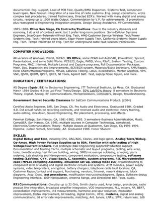 documented. Eng. support, Lead of PCB Test, Quality/RMA Inspection, Systems Test, component
level repair. New Product Integration of a new line of radio systems- Eng. design corrections, wrote
complex test procedures, trained Technicians, Directed ECRs. Worked with many digital and analog
circuits, ranging up to 1000 Watts Output. Commendation by V.P. for achievements. 3 promotions
plus reassigned to Engineering Integration projects. Design Debug Assistance. VP Commended.
1985-1988- Other San Diego, CA Contracts/Positions: Due to the industry demands and
economy, I do a lot of contract work, but I prefer long-term positions. Sony-Cellular Systems
Engineer, InterOcean-Telemetry/Winch Eng. Tech, HME-Customer Service Wireless Tech/Power
Systems Eng. Tech (rehired years later), Elgar-Power Supply Tech, California Systems-Power Supply
Eng. Tech, Tempo-Prototype RF Eng. Tech for underground cable fault location transceivers.
COMPUTER KNOWLEDGE:
All versions of Windows, Protel, OrCAD, MS Office, some PCAD and AutoCAD, PowerPoint, Spirent,
Presentations, and some Solid Works. PCB123, Eagle, PADS, Visio, PSoft, System Testing, Custom
Programs, MAC, Internet, Multiple Layout and Capture programs, Full Documentation Packages,
Mech. Doc. Inspection and Improvements, ECR/ECN system, Materials/Stock Inventory, RMA/Repair,
Excel Charts/Macros/Programs, MPLab, LabView Testing, Lotus, Exceed/Unix, Mentor Graphics, VPN,
VNC, QSPR, QXDM, QPST, QRCT, NI Tools, Agilent Batt. Test, Laptop Noise Figure, and more.
EDUCATION / CERTIFICATIONS:
AS Degree (Equiv. BS) in Electronics Engineering, ITT Technical Institute, La Mesa, CA. Graduated
March 1984 Graded 4.0 on Lab Final Thesis/Design. 50% Lab/50% theory. 8 semesters in Electronic
Theory, Digital, Analog, RF Communications, Microprocessors, Computers, Design, Troubleshooting.
Government Secret Security Clearance for SatCom Communications Product. (2004)
Certified Audio Engineer, IAR, San Diego, CA. Pro Audio and Electronics. Graduated 1984, Graded
4.0. Did actual hands-on recording contracts, and received audio and electronic theory training,
audio editing, mix-down, Sound Engineering, Mic placement, processing, and effects.
Palomar College, San Marcos, CA, 1981-1982, 1995. 3 semesters-Business Administration, Music.
CompUSA, San Marcos, CA. 1995, multiple courses in Computer Technology, completed.
Electronics/Communications Theory: Multiple classes at Qualcomm, San Diego, CA 1996-1999.
Diploma- Judson School, Scottsdale, AZ. Graduated 1980. Honor Student.
SKILLS:
Digital Debug and Test, including CPU, DAC/ADC, Clocks, and logic gates. Analog Tests/Debug.
Op-Amps. High Power Voltage Supplies up to 80A. Familiar with safe testing of High
Voltage/Current products. Full prototype R&D Engineering support/Production support-
Documentation and training Techs, multiple schematic and layout programs, cabling, wire-wrap,
tools, breadboarding, test fixture building, wiring, SMD/microscope soldering, crimping, parts
ordering, Lab stocking and Management, component evaluation, temperature testing, software
testing (LabView, C++, Visual Basic, C, Assembly, custom programs, PIC Microcontroller
code) MPLab compiling Assembly, emulation set-up, Debug mode ICD, troubleshooting to
component level of analog and digital electronic circuits and systems, ATM modules, power supply
systems, video teleprinters, encryption, battery chargers, telephone cable fault locators, QA,
Customer Repair/contact and support, Purchasing, vendors, Internet, rework diagrams, block
diagrams, Assy. Docs, test procedures, modification instructions/diagrams, Specs. Software debug
Engineering interface. DSP Manipulation, Antenna Range, and Directional BER Tests. Audio.
RF/Communications: Circuitry up to 22 GHz, Smith charts used, Amp design, prototypes, radio
product line integration, broadcast amplifier integration, VCO improvement, PLL, mixers, NF, BERT,
constellation improvements, IP3 measurements, harmonic and spur reduction, modulator
improvement, Eb/No improvement, bit loading, digital Comm., RFIC, modems, digital and analog
communications, bit error rate improvements, matching, Ant. tuners, LNAs, SWR, return loss, 1dB
 
