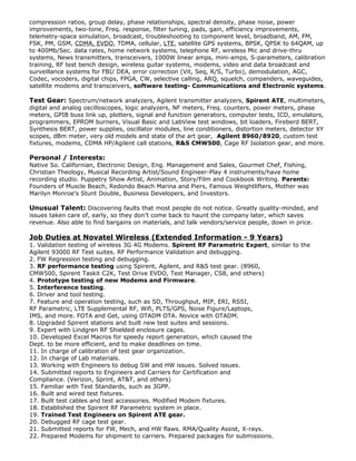 compression ratios, group delay, phase relationships, spectral density, phase noise, power
improvements, two-tone, Freq. response, filter tuning, pads, gain, efficiency improvements,
telemetry-space simulation, broadcast, troubleshooting to component level, broadband, AM, FM,
FSK, PM, GSM, CDMA, EVDO, TDMA, cellular, LTE, satellite GPS systems, BPSK, QPSK to 64QAM, up
to 400Mb/Sec. data rates, home network systems, telephone RF, wireless Mic and drive-thru
systems, News transmitters, transceivers, 1000W linear amps, mini-amps, S-parameters, calibration
training, RF test bench design, wireless guitar systems, modems, video and data broadcast and
surveillance systems for FBI/ DEA, error correction (Vit, Seq, R/S, Turbo), demodulation, AGC,
Codec, vocoders, digital chips, FPGA, CW, selective calling, ARQ, squelch, companders, waveguides,
satellite modems and transceivers, software testing- Communications and Electronic systems.
Test Gear: Spectrum/network analyzers, Agilent transmitter analyzers, Spirent ATE, multimeters,
digital and analog oscilloscopes, logic analyzers, NF meters, Freq. counters, power meters, phase
meters, GPIB buss link up, plotters, signal and function generators, computer tests, ICD, emulators,
programmers, EPROM burners, Visual Basic and LabView test windows, bit loaders, Fireberd BERT,
Synthesis BERT, power supplies, oscillator modules, line conditioners, distortion meters, detector XY
scopes, dBm meter, very old models and state of the art gear, Agilent 8960/8920, custom test
fixtures, modems, CDMA HP/Agilent call stations, R&S CMW500, Cage RF Isolation gear, and more.
Personal / Interests:
Native So. Californian, Electronic Design, Eng. Management and Sales, Gourmet Chef, Fishing,
Christian Theology, Musical Recording Artist/Sound Engineer-Play 4 instruments/have home
recording studio. Puppetry Show Artist, Animation, Story/Film and Cookbook Writing. Parents:
Founders of Muscle Beach, Redondo Beach Marina and Piers, Famous Weightlifters, Mother was
Marilyn Monroes Stunt Double, Business Developers, and Investors.
Unusual Talent: Discovering faults that most people do not notice. Greatly quality-minded, and
issues taken care of, early, so they dont come back to haunt the company later, which saves
revenue. Also able to find bargains on materials, and talk vendors/service people, down in price.
Job Duties at Novatel Wireless (Extended Information - 9 Years)
1. Validation testing of wireless 3G 4G Modems. Spirent RF Parametric Expert, similar to the
Agilent 93000 RF Test suites. RF Performance Validation and debugging.
2. FW Regression testing and debugging.
3. RF performance testing using Spirent, Agilent, and R&S test gear. (8960,
CMW500, Spirent Taskit C2K, Test Drive EVDO, Test Manager, CS8, and others)
4. Prototype testing of new Modems and Firmware.
5. Interference testing.
6. Driver and tool testing.
7. Feature and operation testing, such as SD, Throughput, MIP, ERI, RSSI,
RF Parametric, LTE Supplemental RF, Wifi, PLTS/GPS, Noise Figure/Laptops,
IMS, and more. FOTA and Get, using OTADM OTA. Novice with OTADM.
8. Upgraded Spirent stations and built new test suites and sessions.
9. Expert with Lindgren RF Shielded enclosure cages.
10. Developed Excel Macros for speedy report generation, which caused the
Dept. to be more efficient, and to make deadlines on time.
11. In charge of calibration of test gear organization.
12. In charge of Lab materials.
13. Working with Engineers to debug SW and HW issues. Solved issues.
14. Submitted reports to Engineers and Carriers for Certification and
Compliance. (Verizon, Sprint, AT&T, and others)
15. Familiar with Test Standards, such as 3GPP.
16. Built and wired test fixtures.
17. Built test cables and test accessories. Modified Modem fixtures.
18. Established the Spirent RF Parametric system in place.
19. Trained Test Engineers on Spirent ATE gear.
20. Debugged RF cage test gear.
21. Submitted reports for FW, Mech, and HW flaws. RMA/Quality Assist, X-rays.
22. Prepared Modems for shipment to carriers. Prepared packages for submissions.
 