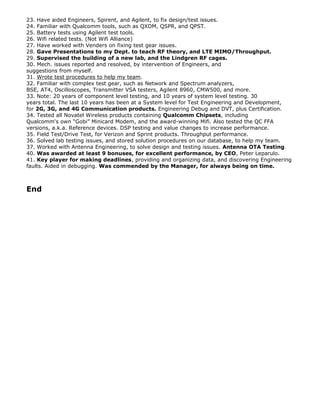 23. Have aided Engineers, Spirent, and Agilent, to fix design/test issues.
24. Familiar with Qualcomm tools, such as QXDM, QSPR, and QPST.
25. Battery tests using Agilent test tools.
26. Wifi related tests. (Not Wifi Alliance)
27. Have worked with Venders on fixing test gear issues.
28. Gave Presentations to my Dept. to teach RF theory, and LTE MIMO/Throughput.
29. Supervised the building of a new lab, and the Lindgren RF cages.
30. Mech. issues reported and resolved, by intervention of Engineers, and
suggestions from myself.
31. Wrote test procedures to help my team.
32. Familiar with complex test gear, such as Network and Spectrum analyzers,
BSE, AT4, Oscilloscopes, Transmitter VSA testers, Agilent 8960, CMW500, and more.
33. Note: 20 years of component level testing, and 10 years of system level testing. 30
years total. The last 10 years has been at a System level for Test Engineering and Development,
for 2G, 3G, and 4G Communication products. Engineering Debug and DVT, plus Certification.
34. Tested all Novatel Wireless products containing Qualcomm Chipsets, including
Qualcomm's own Gobi Minicard Modem, and the award-winning Mifi. Also tested the QC FFA
versions, a.k.a. Reference devices. DSP testing and value changes to increase performance.
35. Field Test/Drive Test, for Verizon and Sprint products. Throughput performance.
36. Solved lab testing issues, and stored solution procedures on our database, to help my team.
37. Worked with Antenna Engineering, to solve design and testing issues. Antenna OTA Testing.
40. Was awarded at least 9 bonuses, for excellent performance, by CEO, Peter Leparulo.
41. Key player for making deadlines, providing and organizing data, and discovering Engineering
faults. Aided in debugging. Was commended by the Manager, for always being on time.
End
 