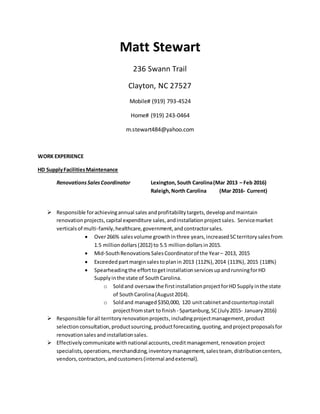Matt Stewart
236 Swann Trail
Clayton, NC 27527
Mobile# (919) 793-4524
Home# (919) 243-0464
m.stewart484@yahoo.com
WORK EXPERIENCE
HD SupplyFacilitiesMaintenance
RenovationsSalesCoordinator Lexington, South Carolina(Mar 2013 – Feb 2016)
Raleigh,North Carolina (Mar 2016- Current)
 Responsible forachievingannual sales andprofitability targets, developandmaintain
renovation projects,capital expenditure sales,andinstallation projectsales. Servicemarket
verticalsof multi-family,healthcare,government,andcontractorsales.
 Over266% salesvolume growthinthree years, increased SCterritory salesfrom
1.5 milliondollars (2012) to 5.5 milliondollars in2015.
 Mid-SouthRenovations SalesCoordinatorof the Year– 2013, 2015
 Exceeded partmarginsalestoplanin 2013 (112%), 2014 (113%), 2015 (118%)
 Spearheadingthe efforttogetinstallationservicesupandrunningforHD
Supplyinthe state of SouthCarolina.
o Soldand oversaw the firstinstallationprojectforHD Supply inthe state
of SouthCarolina(August2014).
o Soldand managed$350,000, 120 unitcabinetandcountertopinstall
projectfromstart to finish - Spartanburg,SC(July2015- January2016)
 Responsible forall territoryrenovationprojects,includingprojectmanagement,product
selection consultation,productsourcing,productforecasting,quoting,andprojectproposalsfor
renovationsalesandinstallationsales.
 Effectivelycommunicate with national accounts,creditmanagement,renovation project
specialists,operations,merchandizing,inventorymanagement,salesteam, distributioncenters,
vendors,contractors,andcustomers(internal andexternal).
 