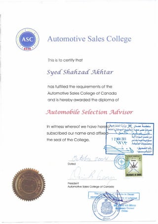 -,
Automotive Sales College
Thisis to certify that
Syed Shah.zad' :Akhtar
has fulfilled the requirements of the
Automotive Sales College of Canada
and is hereby awarded the diploma of
.JtutomobiCe Selection. .Jtdvisor
(:2cAi""-~-,-/--,--1-----,,,2=-. "",-OQ c; -
Dated
, SULTANATE OF OMAN :
________ ..<O..-:::~_~___'_____
President
Automotive Sales College of Canada
 