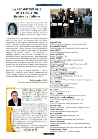 C’était au mois de juin, la dernière des
promotions temps plein de notre for-
mation. Désormais le cursus n’est ou-
vert que dans un cadre Executive Edu-
cation. Hélène Lambrey nous retrace
ce petit moment festif de remise de
diplômes qui a eu lieu à cette occasion.
Le 10 juin dernier, une quinzaine d’anciens de la promotion
MSIT full time 2012 s’est retrouvée pour une remise
«informelle» de leur diplôme. Marie-Hélène Delmond et
Fabien Coelho nous ont rejoints pour l’occasion, dans un bar
du Quartier latin, à proximité de l’école des Mines, quittée
un an auparavant. Depuis, le voyage d’études à Shanghaï et
Tokyo est passé, les stages de fin d’études, les recherches
d’emploi, les premiers emplois… tant d’aventures à
partager! L’apéritif a été l’occasion d’échanger sur les
actualités de chacun, les projets en cours des professeurs et
des jeunes diplômés, ainsi que les anecdotes de ces derniers
après un an en entreprise. Marie-Christine Amblard nous
a ensuite remis nos précieux sésames dans leurs écrins
de cuir bleu, puis a orchestré la séance photo improvisée
devant la terrasse, suscitant ainsi la curiosité des passants.
Aujourd’hui, où sont ces jeunes diplômés ? Vous le
découvrirez ci-après. Un grand merci à tous ceux qui ont
réussi à se libérer le temps de cette soirée de « retrouvailles
», ainsi qu’à Marie-Hélène, Marie-Christine et Fabien !
Hélène Lambrey (M12)
Consulting Manager, Magellan Consultings
Pubilixté
Yohan BITTAN
Architecte Sécurité, Groupe La Poste, Ivry-sur-Seine
Jonathan BOUCHAERT
Consultant métier & SI, Capgemini Tech Services, Paris
Chloë BRAULT
Consultant, Capgemini Consulting, Paris
Martin CAVAILLES
Analyst, Accenture, Paris
Sofiane CHERIEF
Business Solution Officer, BNP Paribas CIB	, Oslo
Paul CHRISTOPHLE,
Chargé de mission à la D.G., Sogeti France, Issy-les-Mx
Stéphane CUTAJAR
Officier traitant, Ministère de la Défense, Paris
Vincent De STOECKLIN
Consultant, Capgemini Consulting, Paris
Diana Marcela DELGADO CORTES
Consultant fonctionnel logistique, L’Oréal, Paris
Axel GASTINEAU	
Chef de projet, BNP Paribas Wealth Management, Singapour
Tahar HAOUET
Consultant, Capgemini Consulting, Paris
Jean‐Baptiste HOLCROFT
Consultant indépendant en SI, Paris
Kevin JEAN
Consultant, Beijaflore, Paris
Hélène LAMBREY
Consultant en stratégie et opérations, Mazars, Paris
Richard‐Brice LONTSI‐KENFACK
Consolidation et reporting financier, KPMG, Paris
Robin LOUE
CTO/Chief Innovation Officer, ReflexParis, Paris
Keyne MICHEL
Analyste acquisition / Asset manager, Hammerson, Paris
Florian MINGUET
Consultant, Capgemini Consulting, Paris
Nacer MOULINE
Consultant Technology Advisory, EY, Paris
David PAUILLAC
OSSI de base de défense, Marine Nationale, Paris
Alexis PLANCKAERT
Consultant junior pôle Conseil BI, Keyrus, Levallois-Perret
Hanae SAFI
Prestataire ingénieur SI, CA Corporate & Invest. Bank, Paris
Guy Emmanuel TONYE
Président, E-Street SAS, Le Kremlin Bicêtre
Page 7
LA PROMOTION 2012
MSIT FULL-TIME,
Remise de diplôme
MSIT Network #2 - Septembre 2013
Frédéric Laura (M09), double
parcours dans l’IT, les RH et la psy-
chologie du travail. Réalisation de
coachings et conseils carrière.
Consultations à mon cabinet pour
les problèmes plus difficiles.
Bilandecompétences,repositionne-
ment, reconversion, techniques de
recherche d’emploi : CV et lettre,
«E-CV», négociation de rupture conventionnelle,
atelier de développement personnel «stress et
émotion». Uniquement pour les MSIT, je pro-
pose une analyse poussée et un débriefing de CV
gratuitement. Si vous en ressentez le besoin vous
pourrez continuer l’accompagnement à prix
doux et forfaitaire spécial MSIT. N’hésitez pas à
me contacter pour échanger.
http://www.temps9.fr fredericlaura@yahoo.fr
http://www.psychologue-guyancourt.fr
06 58 56 08 74
Publicité
 