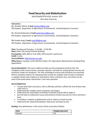 Food Security and Globalization
AEDECON/INTSTDS 4532, Autumn 2015
Ohio State University
Instructors:
Ms. Khushbu Mishra, E-mail: mishra.67@osu.edu
PhD Student, Department of Agricultural, Environmental, and Development Economics
Mr. Richard Gallenstein, E-mail: gallenstein.6@osu.edu
PhD Student, Department of Agricultural, Environmental, and Development Economics
TA: Danbee Song, E-mail: song.900@osu.edu
PhD Student, Department of Agricultural, Environmental, and Development Economics
Time: Tuesday and Thursday, 11:10 AM – 12:30 PM.
Place: Room 210, Animal Sciences Building.
Prerequisite: AEDE 2001 or Econ 2001, OR instructor’s permission
Credit: 3 units.
Course Website: http://carmen.osu.edu.
Office Hours: Tuesdays 12:30-2:00 PM in Room 327, Agricultural Administration Building OR by
appointment.
Course Description: The course addresses food security and poverty primarily from the
standpoint of the social sciences. Concepts, theories, and tools for analyzing food security and
nutritional intake are introduced. The roles of biological science and institutions are examined.
Policies and policy reforms for improving food security are studied. Food security is examined
in a global context with emphasis on Sub-Saharan Africa and South Asia, since these are the
areas of the world where malnutrition is the most prevalent.
Course Objectives:
• To learn what food insecurity is, who is affected, and how it affects the lives of those who
suffer from it;
• Understand the complex nature of poverty and hunger;
• Understand the Sustainable Livelihoods Framework and be able to apply it;
• Gain the tools to understand causes andsolutions to food insecurity on a micro and macro
level;
• To introduce students to globalization and its impacts on food security;
• Understand the relationship between food prices and food security
Grading: Your performance in the course will be assessed as follows:
Item Weight (percent)
Quizzes 10
 