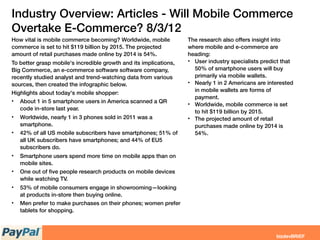 Industry Overview: Articles - Will Mobile Commerce
Overtake E-Commerce? 8/3/12
How vital is mobile commerce becoming? Worldwide, mobile
commerce is set to hit $119 billion by 2015. The projected
amount of retail purchases made online by 2014 is 54%.
To better grasp mobile's incredible growth and its implications,
Big Commerce, an e-commerce software software company,
recently studied analyst and trend-watching data from various
sources, then created the infographic below. 
Highlights about today's mobile shopper:
• About 1 in 5 smartphone users in America scanned a QR
code in-store last year.
• Worldwide, nearly 1 in 3 phones sold in 2011 was a
smartphone.
• 42% of all US mobile subscribers have smartphones; 51% of
all UK subscribers have smartphones; and 44% of EU5
subscribers do.
• Smartphone users spend more time on mobile apps than on
mobile sites.
• One out of ﬁve people research products on mobile devices
while watching TV.
• 53% of mobile consumers engage in showrooming—looking
at products in-store then buying online.
• Men prefer to make purchases on their phones; women prefer
tablets for shopping.
The research also offers insight into
where mobile and e-commerce are
heading:
• User industry specialists predict that
50% of smartphone users will buy
primarily via mobile wallets.
• Nearly 1 in 2 Americans are interested
in mobile wallets are forms of
payment.
• Worldwide, mobile commerce is set
to hit $119 billion by 2015.
• The projected amount of retail
purchases made online by 2014 is
54%.
 