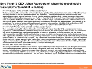 Berg Insight’s CEO Johan Fagerberg on where the global mobile
wallet payments market is heading
How is the European market for mobile wallet services developing?
The European market for mobile wallet services is developing quickly, with substantial momentum behind NFC wallet services
and many launches of non-NFC wallet services are also in progress. Commercial mobile wallet services will have been
launched by companies such as Telefónica, Orange, T-Mobile, Vodafone, ING Bank, BNP Paribas, Barclaycard, Swedbank,
mBank, PKO Bank Polski, Seamless, Auchan and PayPal by the end of 2013. As a result, there will be mobile wallet services
live in nearly half of the EU27+2 countries at the end of the year. Berg Insight expects that 2016–2017 will be the ﬁrst years in
which mobile wallets approach mass market penetration and more than ten million new wallet users will then be added on an
annual basis. The number of active mobile wallet users is projected to increase from 500,000 in 2012 to 42 million in 2017,
whereas the in-store payments volume will grow from well below €0.1 billion in 2012 to €45 billion in 2017.
How is the North American market for mobile wallet services developing?
There were approximately 7.5 million mobile wallet users in North America at the end of 2012, which completed in-store
payments for a total of $0.5 billion (€0.4 billion) during the year. However, this relatively high number of users and transactions
was almost exclusively due to the phenomenal success of Starbucks’ application for mobile payments that had around 7
million users at the end of 2012. Mobile wallets that can be used at multiple merchants only had a few hundred thousand users
in the region at the end of 2012. However, many promising initiatives are underway in both the US and Canada. Companies and
consortiums such as Google, Isis, MCX, PayPal, CIBC, LevelUp and Square are competing to become the consumer’s wallet of
choice, each with a unique approach to the market. Berg Insight expects that several of these initiatives will have a signiﬁcant
impact on the market already in 2014. The number of active mobile wallet users will increase to 29 million in 2017, whereas the
in-store payments volume will grow to $44 billion (€33 billion) in the same year.
How large is the mobile wallet opportunity?
The emergence of mobile wallet services is the most signiﬁcant development in the payments industry during the foreseeable
future, as mobile wallets will eventually replace cash, credit cards, debit cards and checks to become the most common
payment method for both in-store and remote purchases. Currently, payments with credit cards and debit cards worldwide
amount to approximately €10 trillion on an annual basis, which correspons to roughly 20 per cent of the world’s GDP or 1/3 of
global household consumption expenditures. Cash and checks are used to pay for another €15 trillion in purchases worldwide.
Source: http://www.itproportal.com/2013/06/05/berg-insights-ceo-johan-fagerberg-where-global-mobile-wallet-payments-market-heading/
 