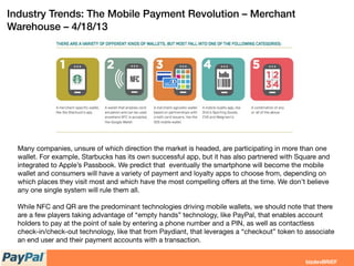 Industry Trends: The Mobile Payment Revolution – Merchant
Warehouse – 4/18/13
Many companies, unsure of which direction the market is headed, are participating in more than one
wallet. For example, Starbucks has its own successful app, but it has also partnered with Square and
integrated to Apple’s Passbook. We predict that eventually the smartphone will become the mobile
wallet and consumers will have a variety of payment and loyalty apps to choose from, depending on
which places they visit most and which have the most compelling oﬀers at the time. We don’t believe
any one single system will rule them all.
While NFC and QR are the predominant technologies driving mobile wallets, we should note that there
are a few players taking advantage of “empty hands” technology, like PayPal, that enables account
holders to pay at the point of sale by entering a phone number and a PIN, as well as contactless
check-in/check-out technology, like that from Paydiant, that leverages a “checkout” token to associate
an end user and their payment accounts with a transaction.
 