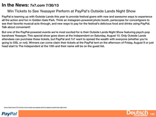 bizdevBRIEF
In the News: 7x7.com 7/30/13
Win Tickets to See Yeasayer Perform at PayPal's Outside Lands Night Show
PayPal is teaming up with Outside Lands this year to provide festival goers with new and awesome ways to experience
all the action and fun in Golden Gate Park. Think an Instagram-powered photo booth, periscopes for concertgoers to
see their favorite musical acts through, and new ways to pay for the festival's delicious food and drinks using PayPal.
Talk about convenient!
But one of the PayPal-powered events we're most excited for is their Outside Lands Night Show featuring psych-pop
banshees Yeasayer. This special show goes down at the Independent on Saturday, August 10. Only Outside Lands
attendees can purchase these tickets, but PayPal and 7x7 want to spread the wealth with everyone (whether you're
going to OSL or not). Winners can come claim their tickets at the PayPal tent on the afternoon of Friday, August 9 or just
head start to The Independent at the 10th and their name will be on the guest list.
143
Soute: https://www.7x7.com/win-it/win-tickets-see-yeasayer-perform-paypals-outside-lands-night-show
 