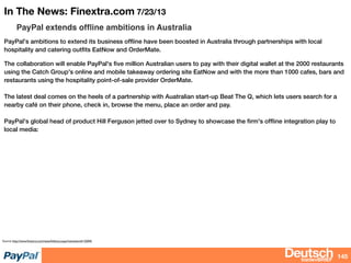bizdevBRIEF
In The News: Finextra.com 7/23/13
PayPal extends ofﬂine ambitions in Australia
PayPal's ambitions to extend its business ofﬂine have been boosted in Australia through partnerships with local
hospitality and catering outﬁts EatNow and OrderMate.
The collaboration will enable PayPal's ﬁve million Australian users to pay with their digital wallet at the 2000 restaurants
using the Catch Group's online and mobile takeaway ordering site EatNow and with the more than 1000 cafes, bars and
restaurants using the hospitality point-of-sale provider OrderMate.
The latest deal comes on the heels of a partnership with Auatralian start-up Beat The Q, which lets users search for a
nearby café on their phone, check in, browse the menu, place an order and pay.
PayPal's global head of product Hill Ferguson jetted over to Sydney to showcase the ﬁrm's ofﬂine integration play to
local media:
145
Source: http://www.ﬁnextra.com/news/fullstory.aspx?newsitemid=25045
 