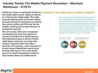PayPal has chosen to distinguish itself from
the mobile wallet market, calling its offering
an ‘empty hands’ digital wallet. The wallet
works by allowing users to link their PayPal
accounts and pay for purchases by entering
their phone number and PIN code into the
retailer’s existing point-of-sale terminal; no
smartphone required.
The service also offers price comparison
and shopping list tools and support for
coupons and offers from retailer partners.
One interesting feature is that the PayPal
wallet allows customers to change their
method of payment after they make a
purchase. For example, a user could pay for
an item using a MasterCard, take it home,
and then later log in to his or her PayPal
account to switch the payment method to
Visa instead without any additional fee.
Industry Trends: The Mobile Payment Revolution – Merchant
Warehouse – 4/18/13
 