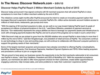 bizdevBRIEF
In The News: Discover Network.com - 5/01/13
Discover Helps PayPal Reach 2 Million Merchant Outlets by End of 2013
Discover today announced it has signed contracts with 50 merchant acquirers that will extend PayPal’s in-store
acceptance to more than 2 million merchant outlets by the end of 2013.
The milestone comes eight months after PayPal announced its intent to create an innovative payment option that
leverages Discover’s payments infrastructure to provide PayPal’s 55+ million active domestic account holders access to
millions of retail stores, restaurants, gas pumps and more.
“With the signing of 50 merchant acquirers to date, we are well on our way toward helping PayPal reach its goals of
acceptance at millions of physical locations in the U.S.,” said Diane Offereins, president of payment services at
Discover. “Our relationship represents the unique abilities we have to leverage our payments assets and infrastructure to
work with emerging payments leaders like PayPal, and we’re proud of the progress we’ve made in such a short time.”
“With Discover’s help we are poised to grow from the 250,000 retailers who accept PayPal in store today to more than 2
million by the end of 2013,” said Don Kingsborough, vice president of retail services at PayPal. “As consumers continue
to use technology to shop in new and exciting ways, we will continue to collaborate with Discover’s acquirer partners to
support the growing needs of their merchants.”
Some of the largest merchant acquirers and processors have already committed to offering PayPal, includingVantiv,
WorldPay, Global Payments, First American Payments, Heartland Payment Systems and TSYS. Other leading acquirers
and processors continue to join on a regular basis.
“We are proud to have given our business owners the opportunity to be the ﬁrst merchants nationwide to let consumers
use PayPal in stores,” said Tony Catalfano, President and CEO of WorldPay U.S. “With the expanded acceptance
options, our merchants are able to offer more payment choices for their customers, create better opportunities for
engaging customers, help increase sales, and solve problems to make their customers’ experience better.”
150
Source; http://investorrelations.discoverﬁnancial.com/phoenix.zhtml?c=204177&p=irol-newsArticle&ID=1812700&highlight=
 