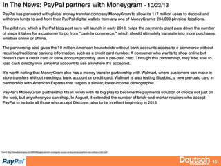 bizdevBRIEF
In The News: PayPal partners with Moneygram - 10/23/13
PayPal has partnered with global money transfer company MoneyGram to allow its 117 million users to deposit and
withdraw funds to and from their PayPal digital wallets from any one of MoneyGram's 284,000 physical locations.
The pilot run, which a PayPal blog post says will launch in early 2013, helps the payments giant pare down the number
of steps it takes for a customer to go from "cash to commerce," which should ultimately translate into more purchases,
whether online or ofﬂine.
The partnership also gives the 10 million American households without bank accounts access to e-commerce without
requiring traditional banking information, such as a credit card number. A consumer who wants to shop online but
doesn't own a credit card or bank account probably uses a pre-paid card. Through this partnership, they'll be able to
load cash directly into a PayPal account to use anywhere it's accepted.
It's worth noting that MoneyGram also has a money transfer partnership with Walmart, where customers can make in-
store transfers without needing a bank account or credit card. Walmart is also testing Bluebird, a new pre-paid card in
partnership with American Express that targets a similar, lower-income demographic.
PayPal's MoneyGram partnership ﬁts in nicely with its big play to become the payments solution of choice not just on
the web, but anywhere you can shop. In August, it extended the number of brick-and-mortar retailers who accept
PayPal to include all those who accept Discover, also to be in effect beginning in 2013.
151
Source: http://www.fastcompany.com/3002346/paypal-partners-moneygram-so-you-can-buy-almost-anywhere-even-without-credit-card
 