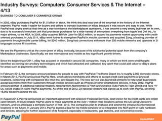 Industry Surveys: Computers: Consumer Services & The Internet –
4/13
BUSINESS-TO-CONSUMER E-COMMERCE GROWS
In 2002, eBay purchased PayPal for $1.5 billion in stock. We think this deal was one of the smartest in the history of the Internet
segment. PayPal made it easier for buyers and sellers to transact business on eBay, because it was secure and easy to use. While
PayPal was largely seen at that time as a way to enhance the Marketplaces operations, it has become a very strong business on its own,
due to its successful merchant unit that processes purchases for a wide variety of enterprises: everything from Apple and Dell Inc., to
major airlines, to the NBA. In 2008, eBay acquired Bill Me Later for $820 million, to expand its payments market opportunity with credit-
oriented purchases. In July 2011, eBay went further to strengthen PayPal in mobile payments and acquired Zong, a leading provider of
payments through mobile carrier billing, for $240 million. Zong had connections with more than 250 mobile networks and operates in 21
languages across 45 countries.
 
We see the Payments unit as the crown jewel of eBay, ironically, because of its substantial potential apart from the company’s
Marketplace businesses. Speciﬁcally, we see international and mobile as two signiﬁcant growth drivers.
 
Since the beginning of 2011, eBay has acquired or invested in around 30 companies, many of which we think were small targets
identiﬁed as owning key ancillary technologies and which had attracted and cultivated key talent that could add value to eBay’s plans
for areas such as payments and mobile.
 
In February 2012, the company announced plans for people to pay with PayPal at The Home Depot Inc.’s roughly 2,000 domestic stores.
In March 2012, PayPal announced PayPal Here, which allows merchants and others to accept credit-card payments at physical
locations, competing with companies like Intuit Inc. and Square Inc. The new service was launched primarily to help small businesses
accept payments from their customers through mobile devices such as iPhones or other smartphone devices. In May 2012, PayPal
announced that 15 additional national retailers, ranging from Abercrombie & Fitch and Advance Auto Parts to Tiger Direct and Toys “R”
Us, would enable in-store PayPal payments. As of the end of 2012, 23 national vendors had signed up to work with PayPal, covering
18,000 locations across the US.
 
In August 2012, PayPal announced an important agreement with Discover Financial Services, best known for its credit cards and credit
card network. It would enable PayPal users to make payments at the over 7 million retail locations across the US using Discover’s
network, and we anticipate a domestic launch in mid- 2013. The companies plan to evaluate and extend the initiative to international
locations in the future. In January 2013, PayPal signed a deal for its mobile services to be integrated into NCR point-of-sale hardware
and devices, allowing for further expansion of its footprint, especially in restaurants, gas stations, and convenience stores.
 
